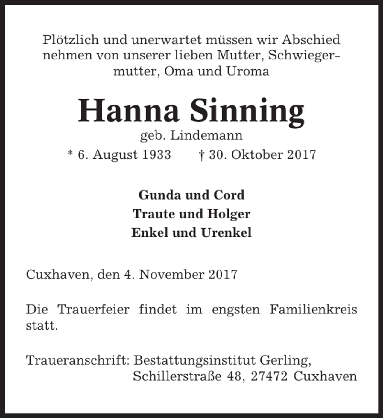 <p>Plötzlich und unerwartet müssen wir Abschied<br />nehmen von unserer lieben Mutter, Schwiegermutter, Oma und Uroma</p><p>Hanna Sinning<br />geb. Lindemann<br />* 6. August 1933<br />† 30. Oktober 2017<br />Gunda und Cord<br />Traute und Holger<br />Enkel und Urenkel<br />Cuxhaven, den 4. November 2017<br />Die Trauerfeier findet im engsten Familienkreis<br />statt.<br />Traueranschrift: Bestattungsinstitut Gerling,<br />Schillerstraße 48, 27472 Cuxhaven</p>