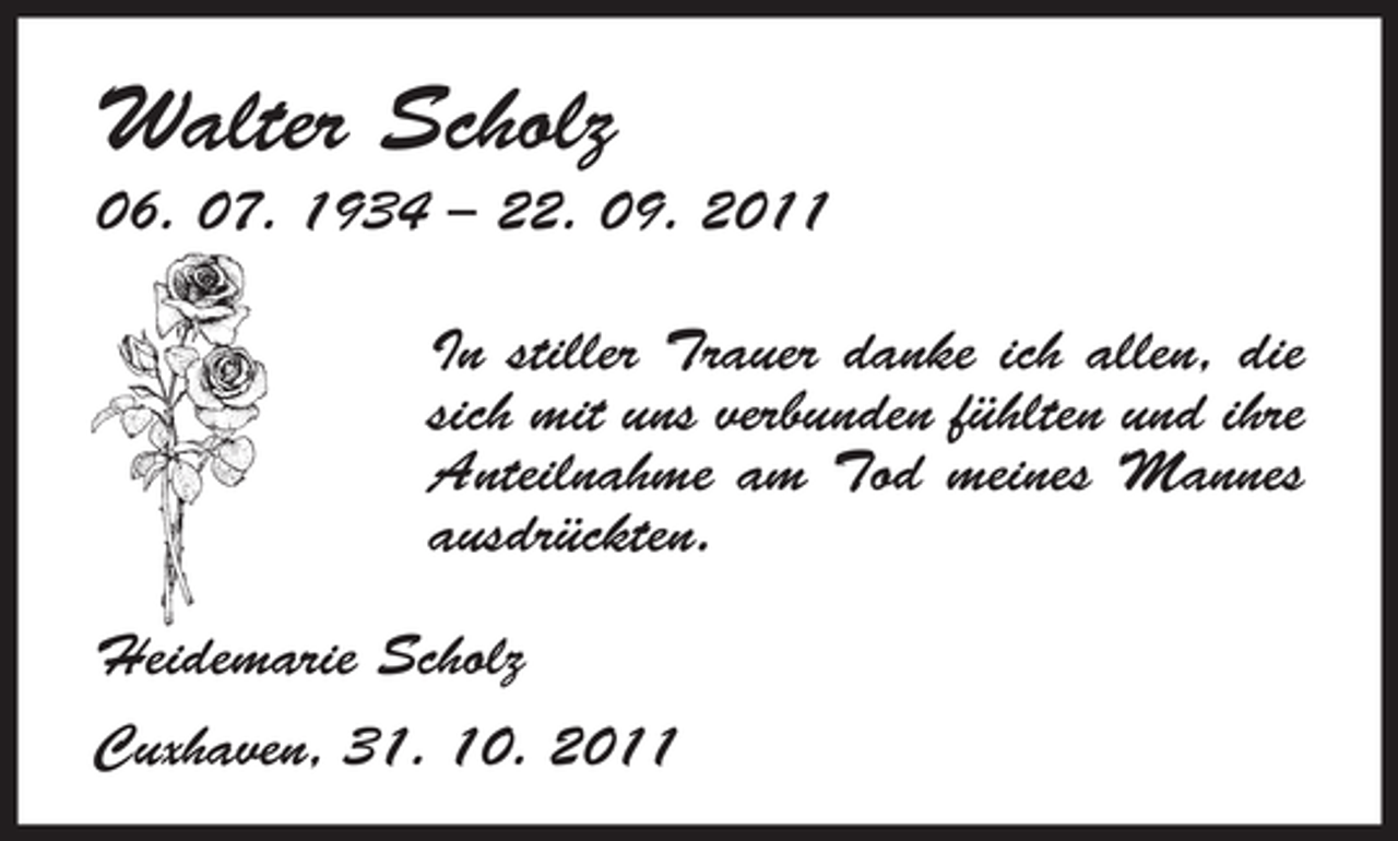 <p>Walter Scholz<br />06. 07. 1934 – 22. 09. 2011<br />In stiller Trauer danke ich allen, die<br />sich mit uns verbunden fühlten und ihre<br />Anteilnahme am Tod meines Mannes<br />ausdrückten.<br />Heidemarie Scholz<br />Cuxhaven, 31. 10. 2011</p>