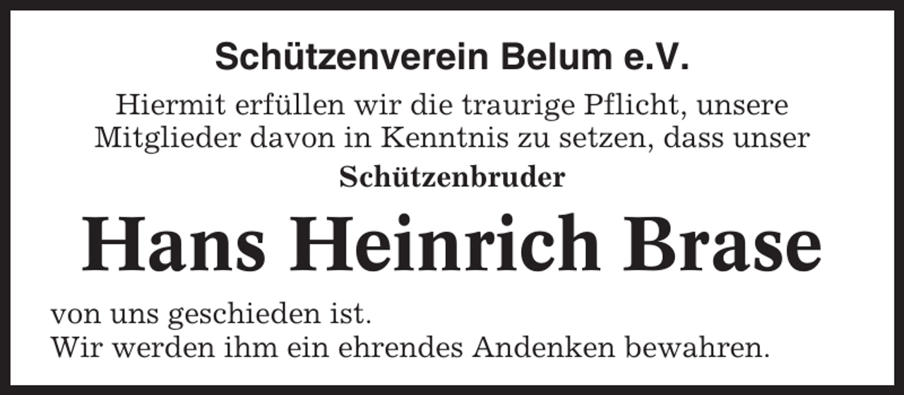 <p>Schützenverein Belum e.V.<br />Hiermit erfüllen wir die traurige Pflicht, unsere<br />Mitglieder davon in Kenntnis zu setzen, dass unser<br />Schützenbruder</p><p>Hans Heinrich Brase<br />von uns geschieden ist.<br />Wir werden ihm ein ehrendes Andenken bewahren.</p>