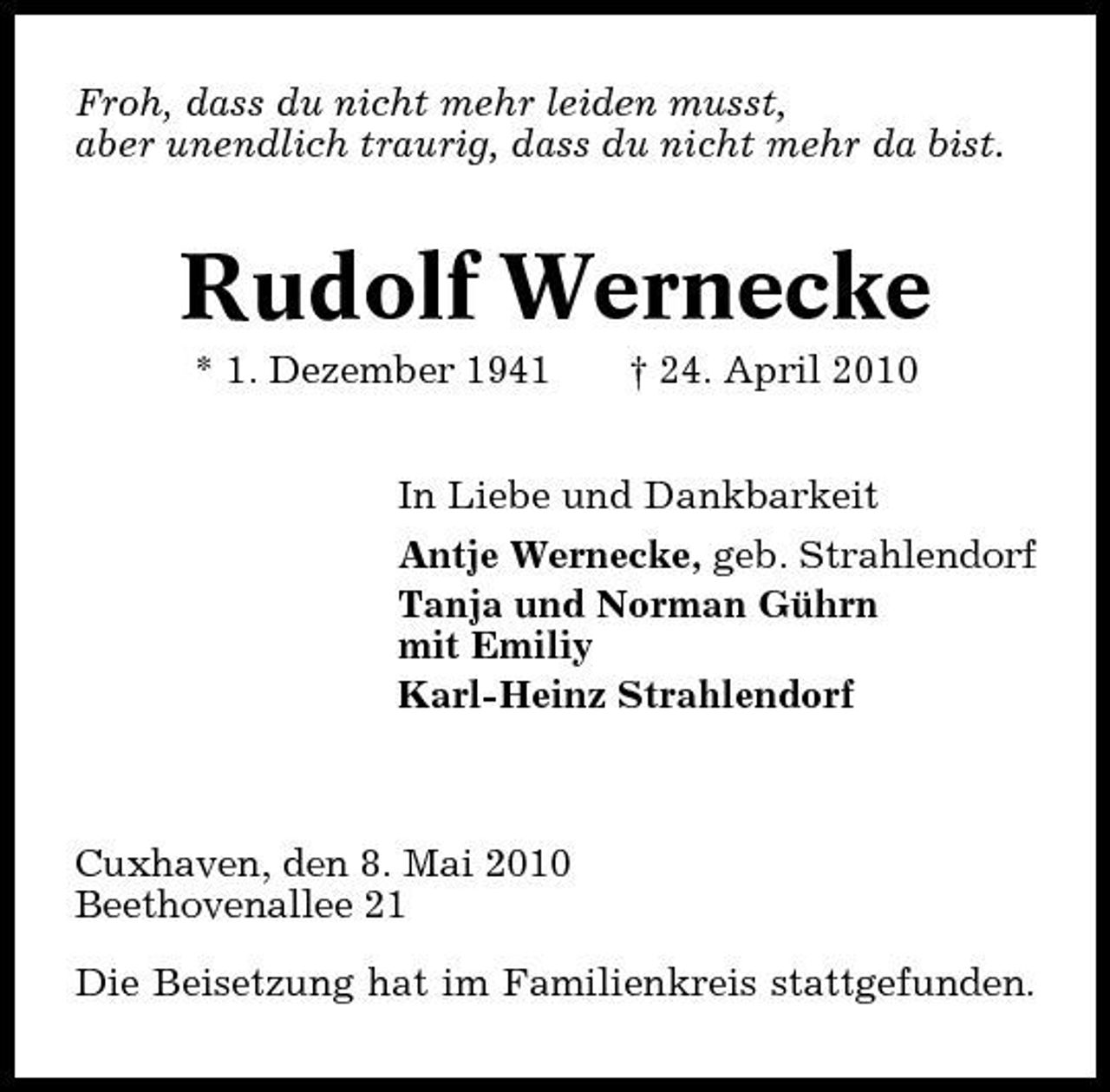 <p>Froh, dass du nicht mehr leiden musst, aber unendlich traurig, dass du nicht mehr da bist.</p><p>Rudolf Wernecke<br />* 1. Dezember 1941 † 24. April 2010 In Liebe und Dankbarkeit Antje Wernecke, geb. Strahlendorf Tanja und Norman Gührn mit Emiliy Karl-Heinz Strahlendorf</p><p>Cuxhaven, den 8. Mai 2010 Beethovenallee 21 Die Beisetzung hat im Familienkreis stattgefunden.</p>
