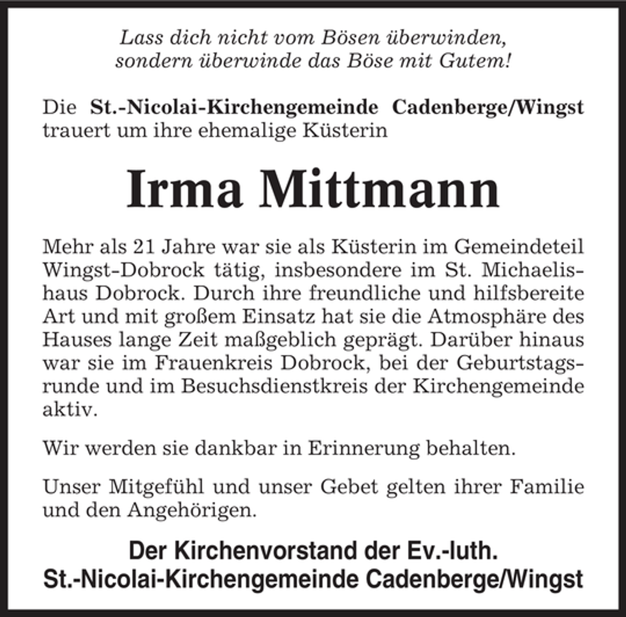 <p>Lass dich nicht vom Bösen überwinden,<br />sondern überwinde das Böse mit Gutem!<br />Die St.-Nicolai-Kirchengemeinde Cadenberge/Wingst<br />trauert um ihre ehemalige Küsterin</p><p>Irma Mittmann<br />Mehr als 21 Jahre war sie als Küsterin im Gemeindeteil<br />Wingst-Dobrock tätig, insbesondere im St. Michaelishaus Dobrock. Durch ihre freundliche und hilfsbereite<br />Art und mit großem Einsatz hat sie die Atmosphäre des<br />Hauses lange Zeit maßgeblich geprägt. Darüber hinaus<br />war sie im Frauenkreis Dobrock, bei der Geburtstagsrunde und im Besuchsdienstkreis der Kirchengemeinde<br />aktiv.<br />Wir werden sie dankbar in Erinnerung behalten.<br />Unser Mitgefühl und unser Gebet gelten ihrer Familie<br />und den Angehörigen.</p><p>Der Kirchenvorstand der Ev.-luth.<br />St.-Nicolai-Kirchengemeinde Cadenberge/Wingst</p>