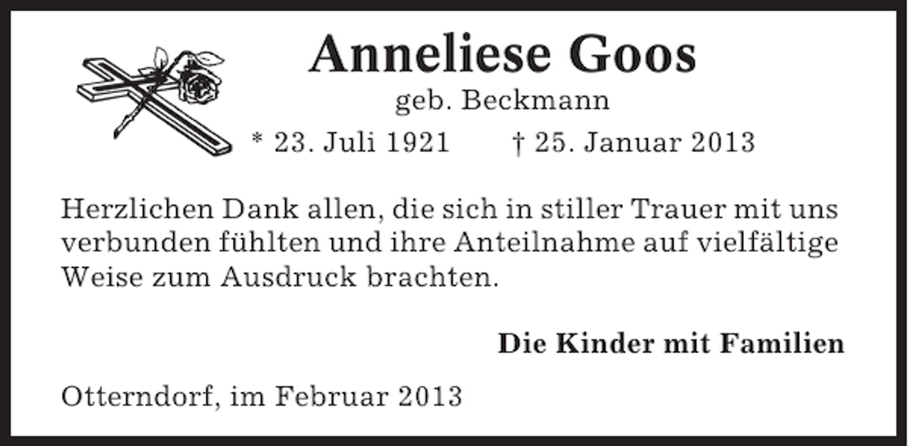 <p>Anneliese Goos<br />geb. Beckmann<br />* 23. Juli 1921<br />† 25. Januar 2013<br />Herzlichen Dank allen, die sich in stiller Trauer mit uns<br />verbunden fühlten und ihre Anteilnahme auf vielfältige<br />Weise zum Ausdruck brachten.<br />Die Kinder mit Familien<br />Otterndorf, im Februar 2013</p>