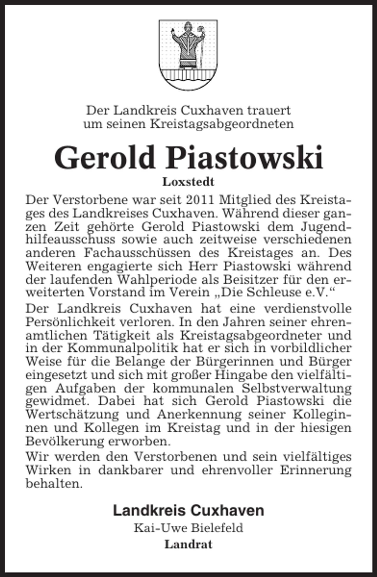<p>Der Landkreis Cuxhaven trauert<br />um seinen Kreistagsabgeordneten</p><p>Gerold Piastowski<br />Loxstedt</p><p>Der Verstorbene war seit 2011 Mitglied des Kreistages des Landkreises Cuxhaven. Während dieser ganzen Zeit gehörte Gerold Piastowski dem Jugendhilfeausschuss sowie auch zeitweise verschiedenen<br />anderen Fachausschüssen des Kreistages an. Des<br />Weiteren engagierte sich Herr Piastowski während<br />der laufenden Wahlperiode als Beisitzer für den erweiterten Vorstand im Verein „Die Schleuse e.V.“<br />Der Landkreis Cuxhaven hat eine verdienstvolle<br />Persönlichkeit verloren. In den Jahren seiner ehrenamtlichen Tätigkeit als Kreistagsabgeordneter und<br />in der Kommunalpolitik hat er sich in vorbildlicher<br />Weise für die Belange der Bürgerinnen und Bürger<br />eingesetzt und sich mit großer Hingabe den vielfältigen Aufgaben der kommunalen Selbstverwaltung<br />gewidmet. Dabei hat sich Gerold Piastowski die<br />Wertschätzung und Anerkennung seiner Kolleginnen und Kollegen im Kreistag und in der hiesigen<br />Bevölkerung erworben.<br />Wir werden den Verstorbenen und sein vielfältiges<br />Wirken in dankbarer und ehrenvoller Erinnerung<br />behalten.</p><p>Landkreis Cuxhaven<br />Kai-Uwe Bielefeld<br />Landrat</p>
