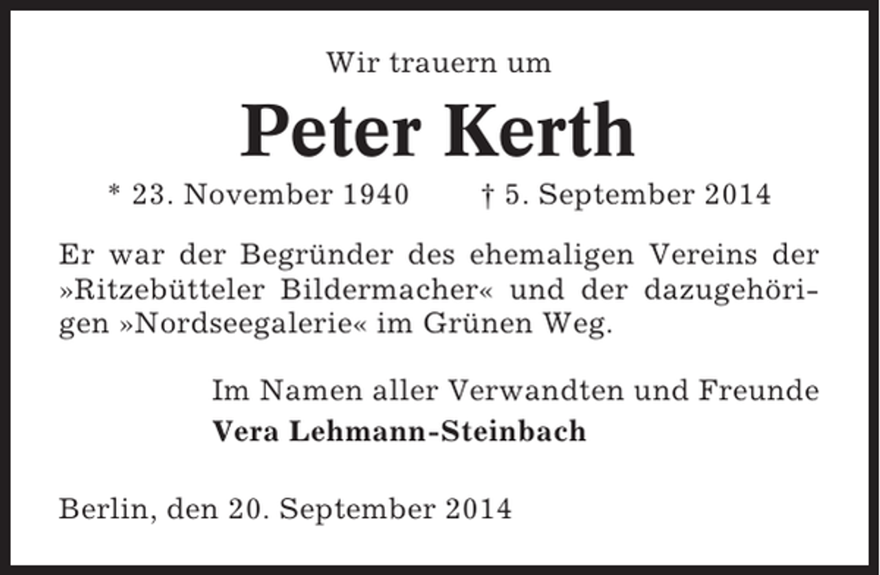 <p>Wir trauern um</p><p>Peter Kerth<br />* 23. November 1940</p><p>† 5. September 2014</p><p>Er war der Begründer des ehemaligen Vereins der<br />»Ritzebütteler Bildermacher« und der dazugehörigen »Nordseegalerie« im Grünen Weg.<br />Im Namen aller Verwandten und Freunde<br />Vera Lehmann-Steinbach<br />Berlin, den 20. September 2014</p>