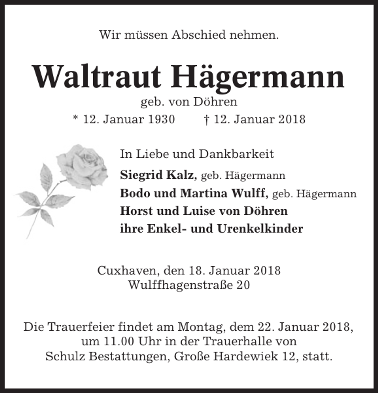<p>Wir müssen Abschied nehmen.</p><p>Waltraut Hägermann<br />geb. von Döhren<br />* 12. Januar 1930<br />† 12. Januar 2018<br />In Liebe und Dankbarkeit<br />Siegrid Kalz, geb. Hägermann<br />Bodo und Martina Wulff, geb. Hägermann<br />Horst und Luise von Döhren<br />ihre Enkel- und Urenkelkinder<br />Cuxhaven, den 18. Januar 2018<br />Wulffhagenstraße 20<br />Die Trauerfeier findet am Montag, dem 22. Januar 2018,<br />um 11.00 Uhr in der Trauerhalle von<br />Schulz Bestattungen, Große Hardewiek 12, statt.</p>