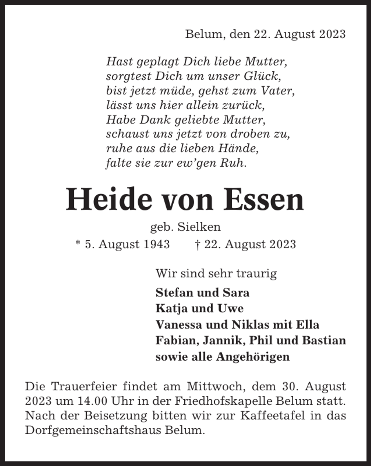 <p>Belum, den 22. August 2023<br />Hast geplagt Dich liebe Mutter,<br />sorgtest Dich um unser Glück,<br />bist jetzt müde, gehst zum Vater,<br />lässt uns hier allein zurück,<br />Habe Dank geliebte Mutter,<br />schaust uns jetzt von droben zu,<br />ruhe aus die lieben Hände,<br />falte sie zur ew’gen Ruh.</p><p>Heide von Essen<br />geb. Sielken<br />* 5. August 1943<br />† 22. August 2023<br />Wir sind sehr traurig<br />Stefan und Sara<br />Katja und Uwe<br />Vanessa und Niklas mit Ella<br />Fabian, Jannik, Phil und Bastian<br />sowie alle Angehörigen<br />Die Trauerfeier findet am Mittwoch, dem 30. August<br />2023 um 14.00 Uhr in der Friedhofskapelle Belum statt.<br />Nach der Beisetzung bitten wir zur Kaffeetafel in das<br />Dorfgemeinschaftshaus Belum.</p>
