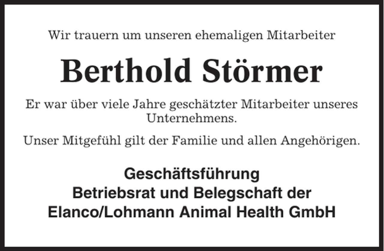 <p>Wir trauern um unseren ehemaligen Mitarbeiter</p><p>Berthold Störmer<br />Er war über viele Jahre geschätzter Mitarbeiter unseres<br />Unternehmens.<br />Unser Mitgefühl gilt der Familie und allen Angehörigen.</p><p>Geschäftsführung<br />Betriebsrat und Belegschaft der<br />Elanco/Lohmann Animal Health GmbH</p>