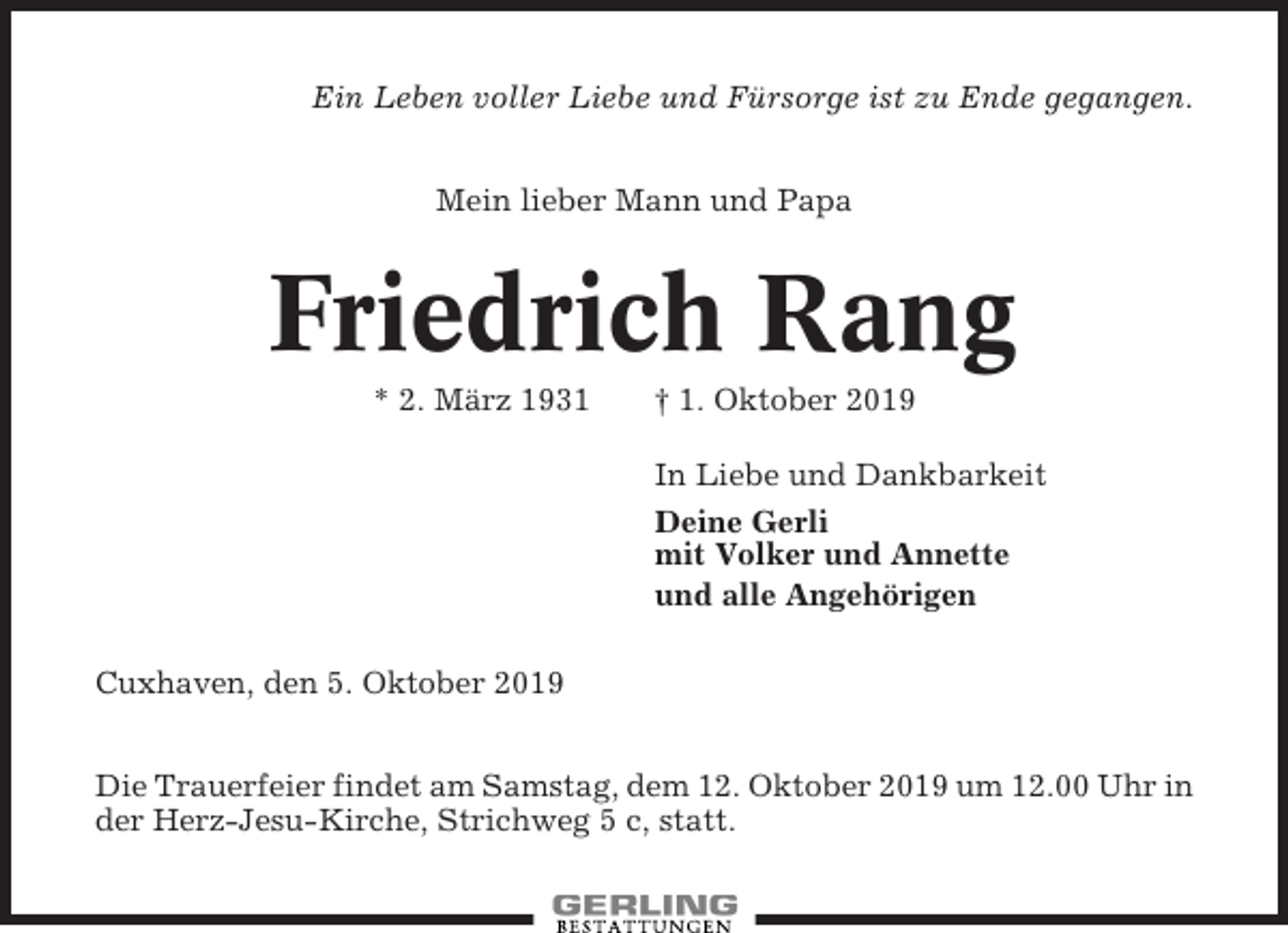 <p>Ein Leben voller Liebe und Fürsorge ist zu Ende gegangen.<br />Mein lieber Mann und Papa</p><p>Friedrich Rang<br />* 2. März 1931</p><p>† 1. Oktober 2019<br />In Liebe und Dankbarkeit<br />Deine Gerli<br />mit Volker und Annette<br />und alle Angehörigen</p><p>Cuxhaven, den 5. Oktober 2019<br />Die Trauerfeier findet am Samstag, dem 12. Oktober 2019 um 12.00 Uhr in<br />der Herz-Jesu-Kirche, Strichweg 5 c, statt.</p>