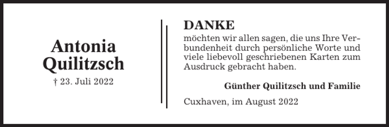 <p>DANKE</p><p>Antonia<br />Quilitzsch<br />† 23. Juli 2022</p><p>möchten wir allen sagen, die uns Ihre Verbundenheit durch persönliche Worte und<br />viele liebevoll geschriebenen Karten zum<br />Ausdruck gebracht haben.<br />Günther Quilitzsch und Familie<br />Cuxhaven, im August 2022</p>