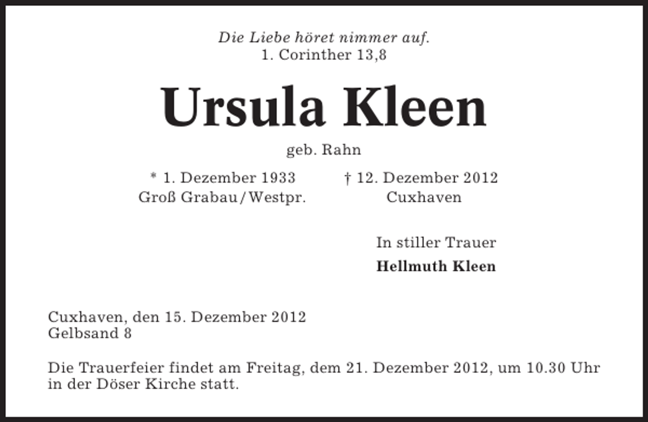 <p>Die Liebe höret nimmer auf.<br />1. Corinther 13,8</p><p>Ursula Kleen<br />geb. Rahn<br />* 1. Dezember 1933<br />Groß Grabau / Westpr.</p><p>† 12. Dezember 2012<br />Cuxhaven<br />In stiller Trauer<br />Hellmuth Kleen</p><p>Cuxhaven, den 15. Dezember 2012<br />Gelbsand 8<br />Die Trauerfeier findet am Freitag, dem 21. Dezember 2012, um 10.30 Uhr<br />in der Döser Kirche statt.</p>