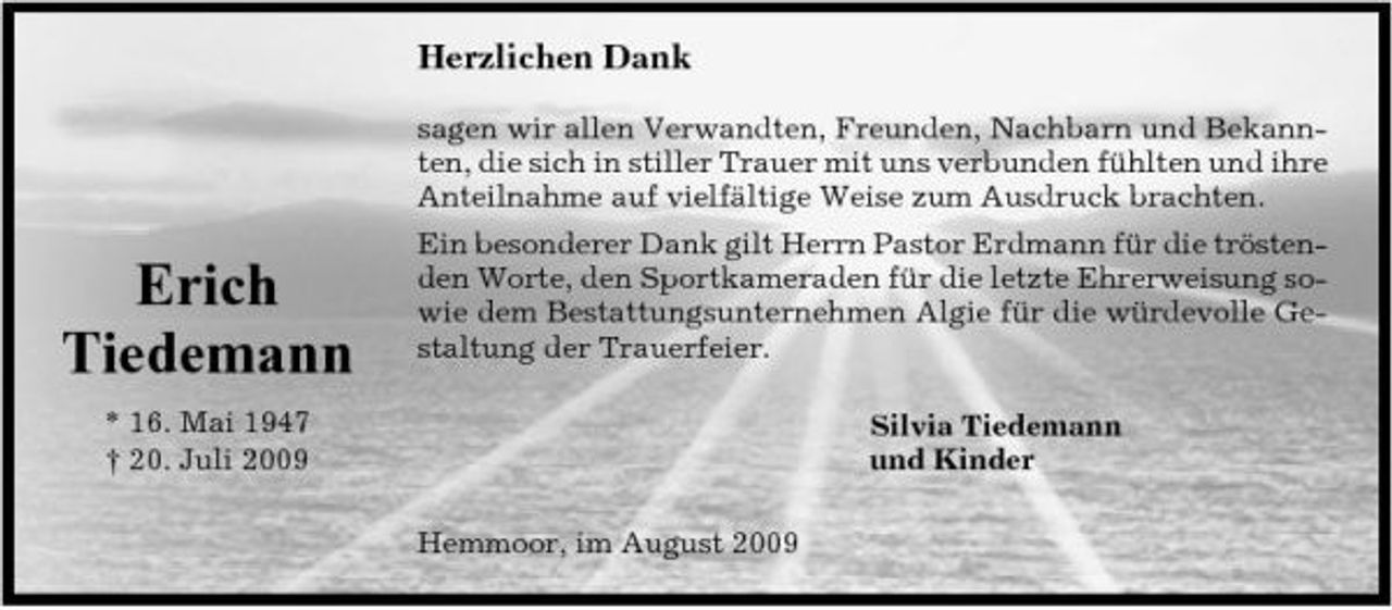 <p>Herzlichen Dank<br />sagen wir allen Verwandten, Freunden, Nachbarn und Bekannten, die sich in stiller Trauer mit uns verbunden fühlten und ihre Anteilnahme auf vielfältige Weise zum Ausdruck brachten.</p><p>Erich Tiedemann<br />* 16. Mai 1947 † 20. Juli 2009</p><p>Ein besonderer Dank gilt Herrn Pastor Erdmann für die tröstenden Worte, den Sportkameraden für die letzte Ehrerweisung sowie dem Bestattungsunternehmen Algie für die würdevolle Gestaltung der Trauerfeier. Silvia Tiedemann und Kinder Hemmoor, im August 2009</p>