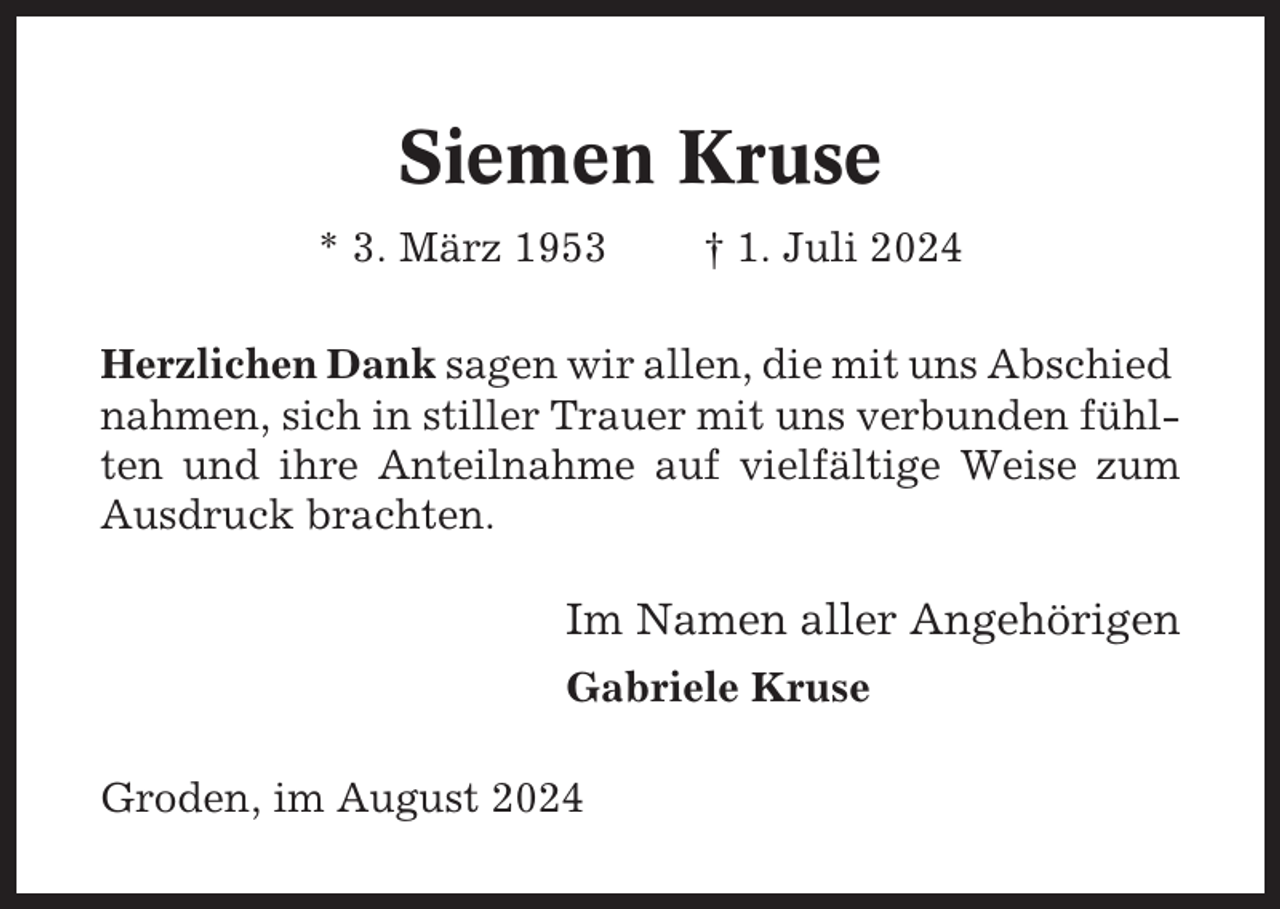 <p>Siemen Kruse<br />* 3. März 1953</p><p>† 1. Juli 2024</p><p>Herzlichen Dank sagen wir allen, die mit uns Abschied<br />nahmen, sich in stiller Trauer mit uns verbunden fühlten und ihre Anteilnahme auf vielfältige Weise zum<br />Ausdruck brachten.</p><p>Im Namen aller Angehörigen<br />Gabriele Kruse<br />Groden, im August 2024</p>