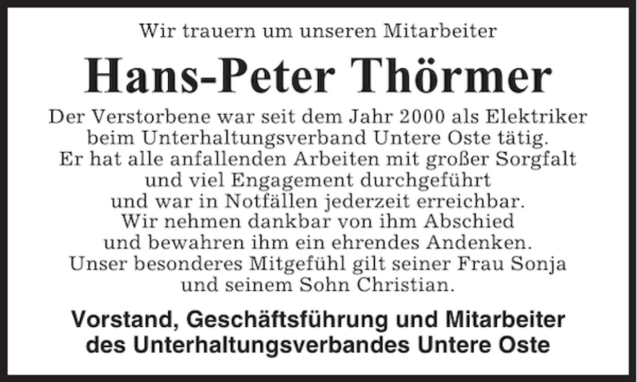 <p>Wir trauern um unseren Mitarbeiter</p><p>Hans-Peter Thörmer<br />Der Verstorbene war seit dem Jahr 2000 als Elektriker<br />beim Unterhaltungsverband Untere Oste tätig.<br />Er hat alle anfallenden Arbeiten mit großer Sorgfalt<br />und viel Engagement durchgeführt<br />und war in Notfällen jederzeit erreichbar.<br />Wir nehmen dankbar von ihm Abschied<br />und bewahren ihm ein ehrendes Andenken.<br />Unser besonderes Mitgefühl gilt seiner Frau Sonja<br />und seinem Sohn Christian.</p><p>Vorstand, Geschäftsführung und Mitarbeiter<br />des Unterhaltungsverbandes Untere Oste</p>