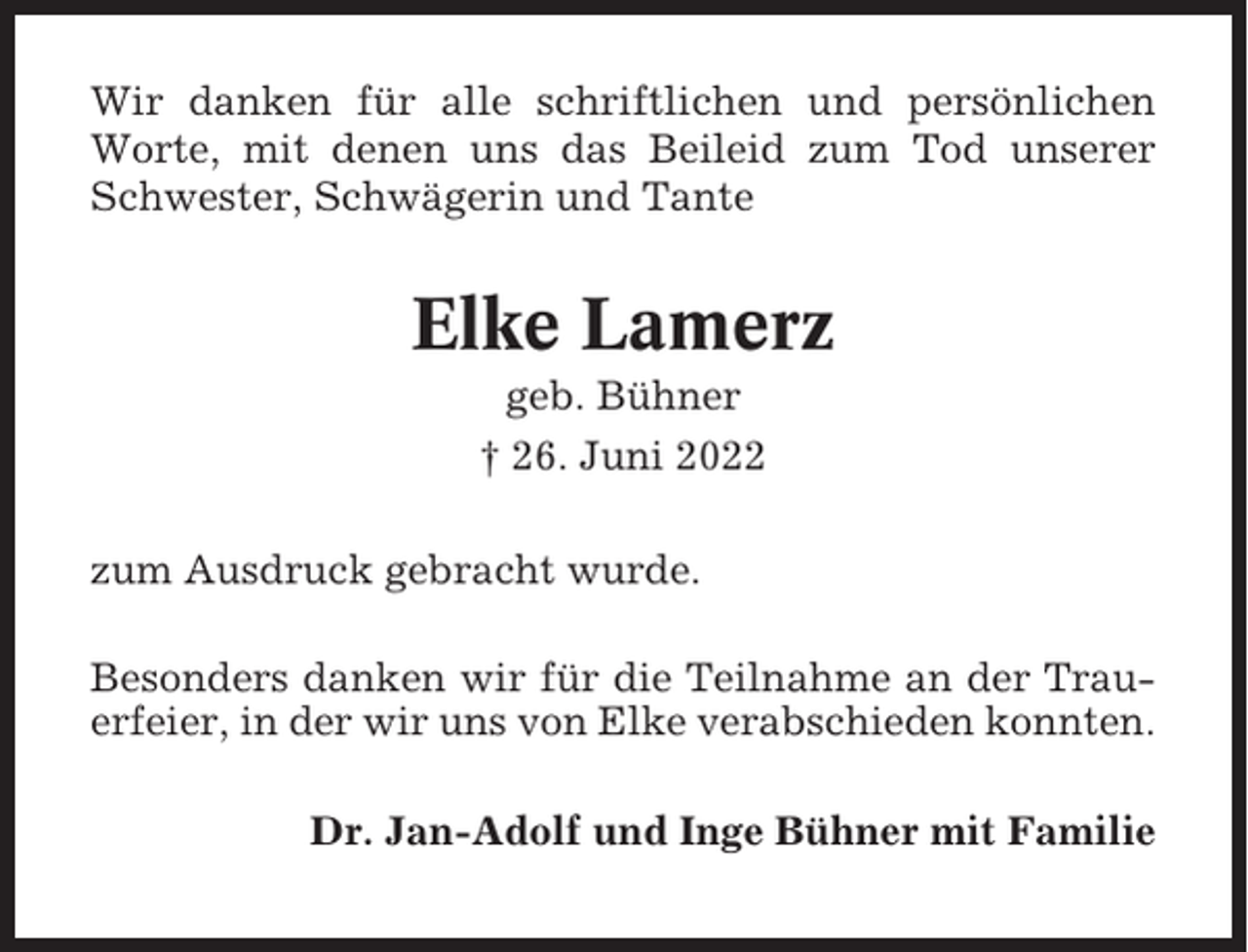 <p>Wir danken für alle schriftlichen und persönlichen<br />Worte, mit denen uns das Beileid zum Tod unserer<br />Schwester, Schwägerin und Tante</p><p>Elke Lamerz<br />geb. Bühner<br />† 26. Juni 2022<br />zum Ausdruck gebracht wurde.<br />Besonders danken wir für die Teilnahme an der Trauerfeier, in der wir uns von Elke verabschieden konnten.<br />Dr. Jan-Adolf und Inge Bühner mit Familie</p>