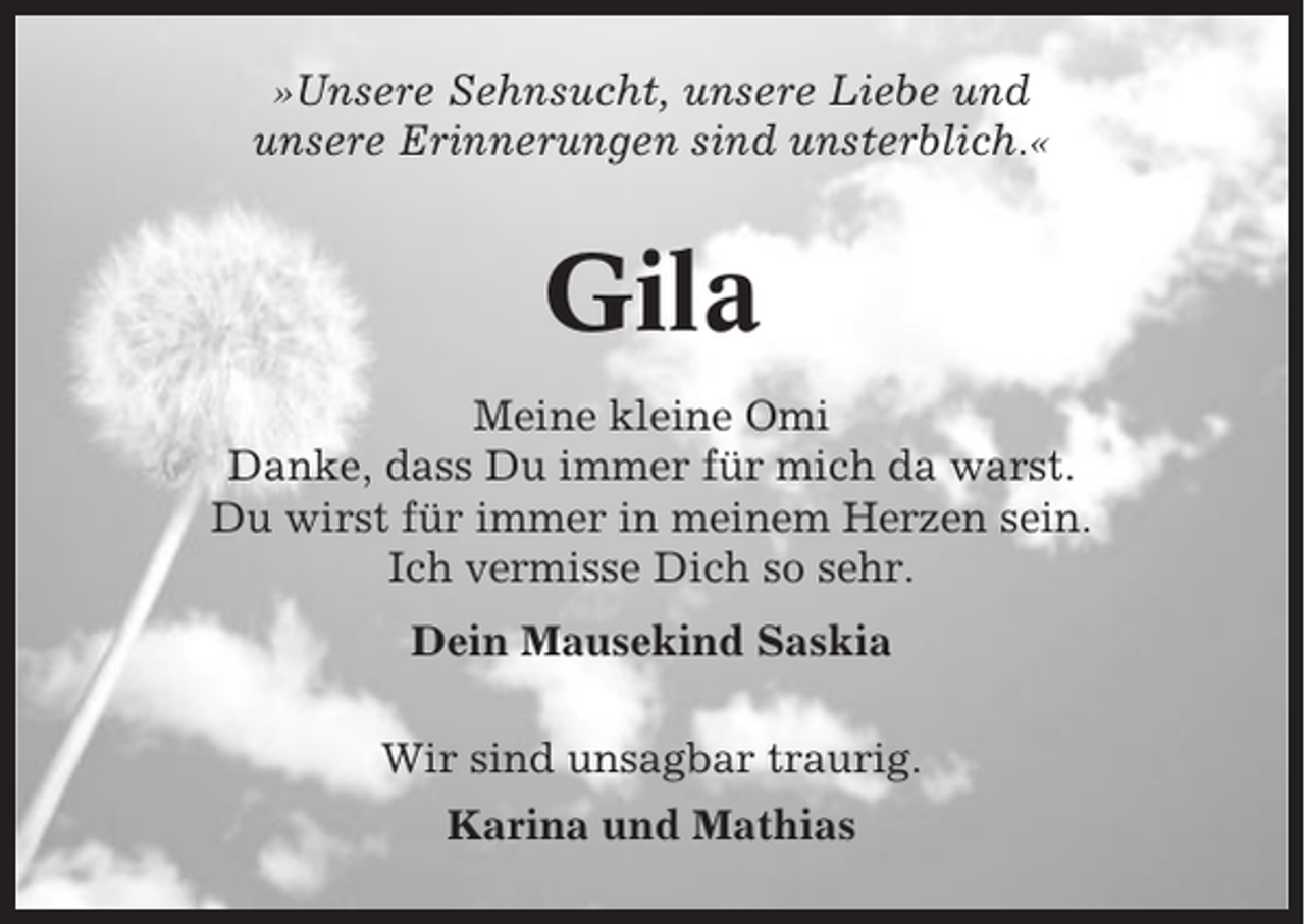 <p>»Unsere Sehnsucht, unsere Liebe und<br />unsere Erinnerungen sind unsterblich.«</p><p>Gila<br />Meine kleine Omi<br />Danke, dass Du immer für mich da warst.<br />Du wirst für immer in meinem Herzen sein.<br />Ich vermisse Dich so sehr.<br />Dein Mausekind Saskia<br />Wir sind unsagbar traurig.<br />Karina und Mathias</p>