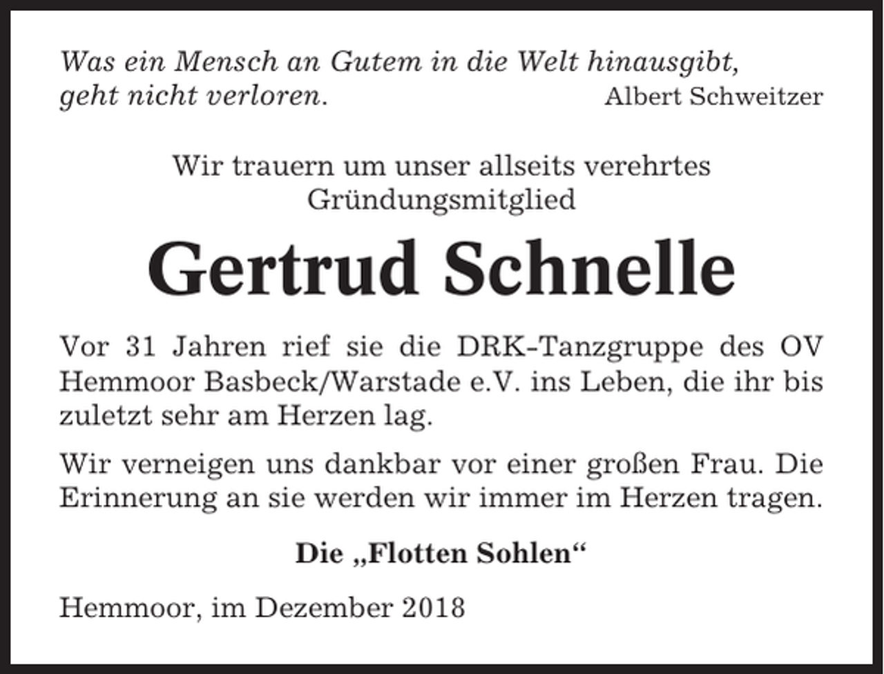 <p>Was ein Mensch an Gutem in die Welt hinausgibt,<br />geht nicht verloren.<br />Albert Schweitzer<br />Wir trauern um unser allseits verehrtes<br />Gründungsmitglied</p><p>Gertrud Schnelle<br />Vor 31 Jahren rief sie die DRK-Tanzgruppe des OV<br />Hemmoor Basbeck/Warstade e.V. ins Leben, die ihr bis<br />zuletzt sehr am Herzen lag.<br />Wir verneigen uns dankbar vor einer großen Frau. Die<br />Erinnerung an sie werden wir immer im Herzen tragen.<br />Die „Flotten Sohlen“<br />Hemmoor, im Dezember 2018</p>