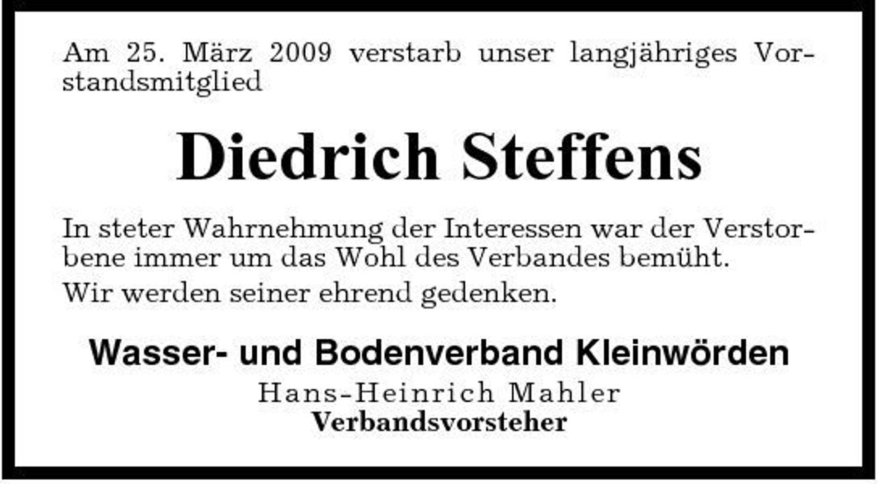 <p>Am 25. März 2009 verstarb unser langjähriges Vorstandsmitglied</p><p>Diedrich Steffens<br />In steter Wahrnehmung der Interessen war der Verstorbene immer um das Wohl des Verbandes bemüht. Wir werden seiner ehrend gedenken.</p><p>Wasser- und Bodenverband Kleinwörden<br />Han s - He inri c h Ma hl e r Verbandsvorsteher</p>