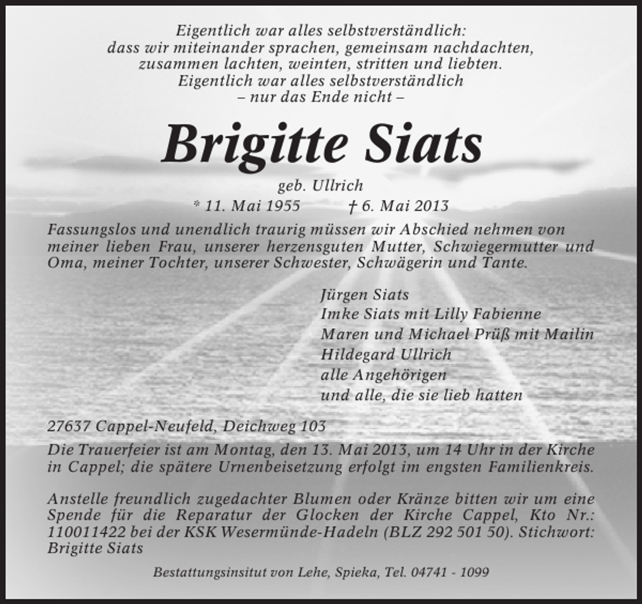 <p>Eigentlich war alles selbstverständlich:<br />dass wir miteinander sprachen, gemeinsam nachdachten,<br />zusammen lachten, weinten, stritten und liebten.<br />Eigentlich war alles selbstverständlich<br />– nur das Ende nicht –</p><p>Brigitte Siats<br />geb. Ullrich<br />* 11. Mai 1955<br />† 6. Mai 2013<br />Fassungslos und unendlich traurig müssen wir Abschied nehmen von<br />meiner lieben Frau, unserer herzensguten Mutter, Schwiegermutter und<br />Oma, meiner Tochter, unserer Schwester, Schwägerin und Tante.<br />Jürgen Siats<br />Imke Siats mit Lilly Fabienne<br />Maren und Michael Prüß mit Mailin<br />Hildegard Ullrich<br />alle Angehörigen<br />und alle, die sie lieb hatten<br />27637 Cappel-Neufeld, Deichweg 103<br />Die Trauerfeier ist am Montag, den 13. Mai 2013, um 14 Uhr in der Kirche<br />in Cappel; die spätere Urnenbeisetzung erfolgt im engsten Familienkreis.<br />Anstelle freundlich zugedachter Blumen oder Kränze bitten wir um eine<br />Spende für die Reparatur der Glocken der Kirche Cappel, Kto Nr.:<br />110011422 bei der KSK Wesermünde-Hadeln (BLZ 292 501 50). Stichwort:<br />Brigitte Siats<br />Bestattungsinsitut von Lehe, Spieka, Tel. 04741 - 1099</p>