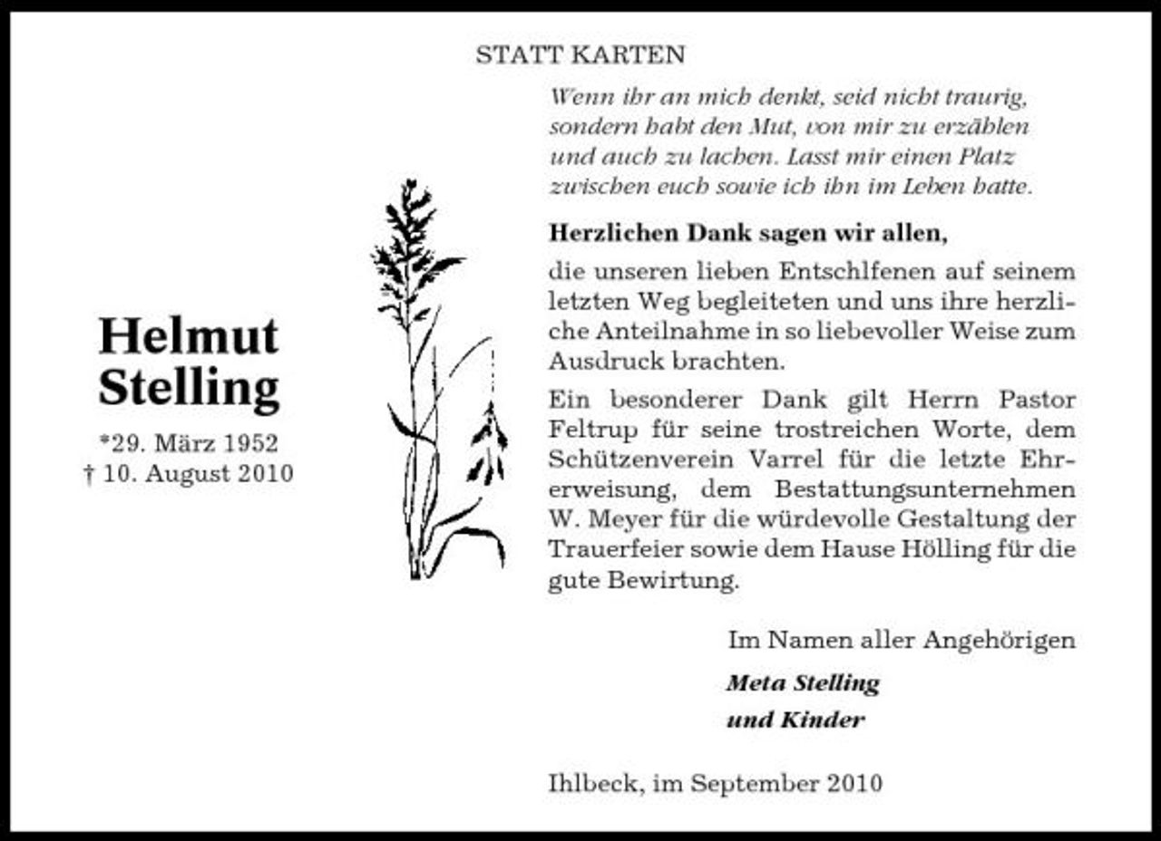 <p>STATT KARTEN Wenn ihr an mich denkt, seid nicht traurig, sondern habt den Mut, von mir zu erzählen und auch zu lachen. Lasst mir einen Platz zwischen euch sowie ich ihn im Leben hatte. Herzlichen Dank sagen wir allen, die unseren lieben Entschlfenen auf seinem letzten Weg begleiteten und uns ihre herzliche Anteilnahme in so liebevoller Weise zum Ausdruck brachten. Ein besonderer Dank gilt Herrn Pastor Feltrup für seine trostreichen Worte, dem Schützenverein Varrel für die letzte Ehrerweisung, dem Bestattungsunternehmen W. Meyer für die würdevolle Gestaltung der Trauerfeier sowie dem Hause Hölling für die gute Bewirtung. Im Namen aller Angehörigen Meta Stelling und Kinder Ihlbeck, im September 2010</p><p>Helmut Stelling<br />*29. März 1952 † 10. August 2010</p>