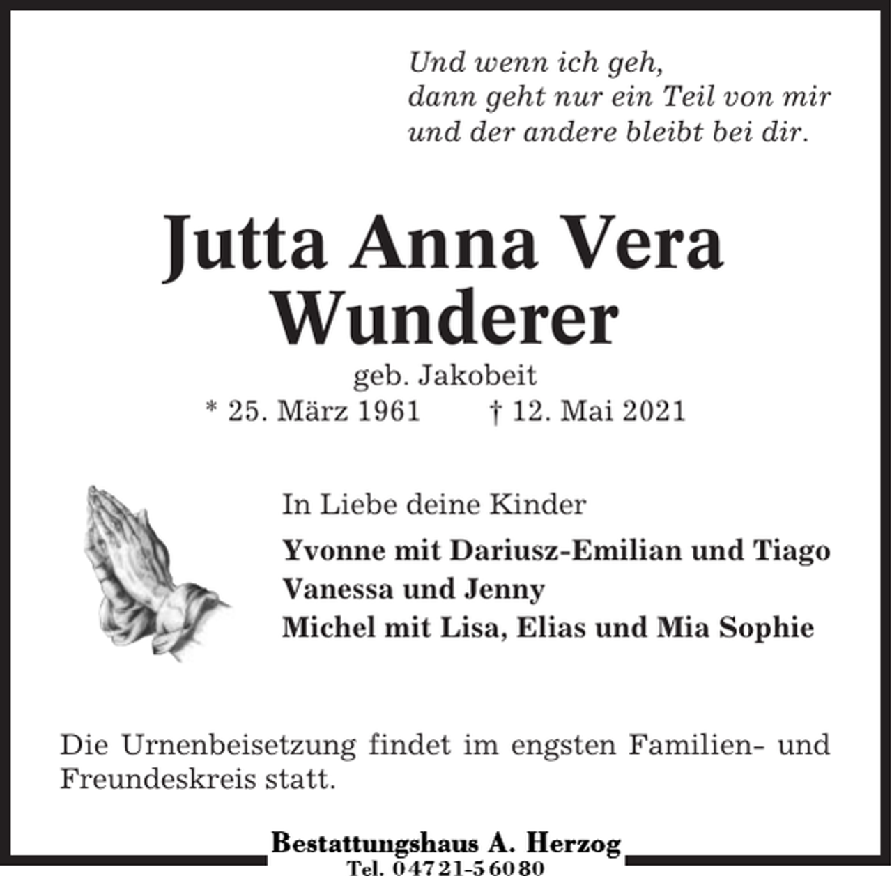 <p>Und wenn ich geh,<br />dann geht nur ein Teil von mir<br />und der andere bleibt bei dir.</p><p>Jutta Anna Vera<br />Wunderer<br />geb. Jakobeit<br />* 25. März 1961<br />† 12. Mai 2021<br />In Liebe deine Kinder<br />Yvonne mit Dariusz-Emilian und Tiago<br />Vanessa und Jenny<br />Michel mit Lisa, Elias und Mia Sophie</p><p>Die Urnenbeisetzung findet im engsten Familien- und<br />Freundeskreis statt.</p>