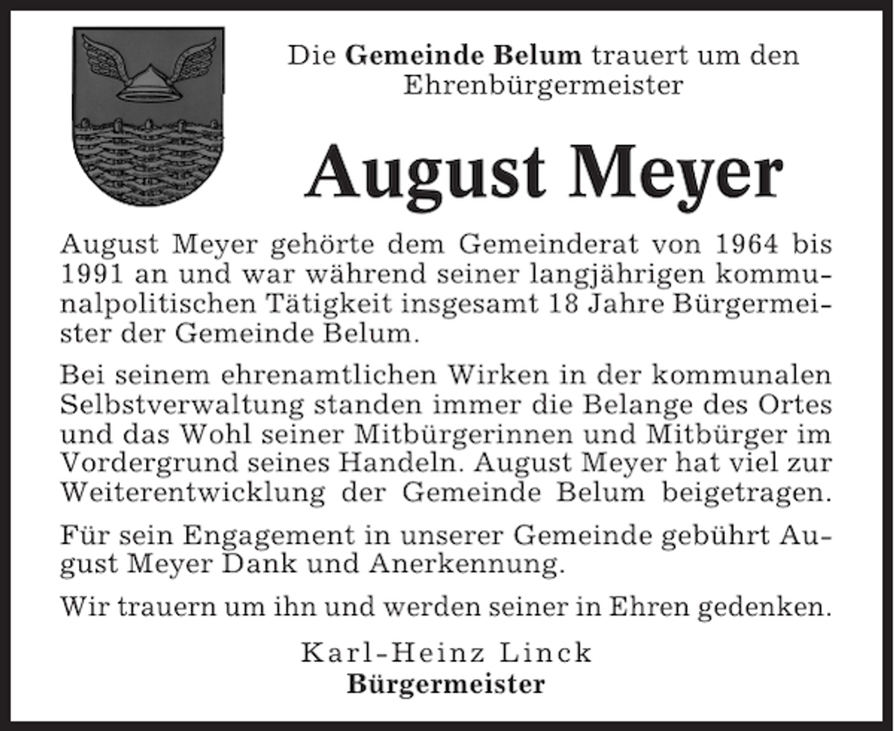 <p>Die Gemeinde Belum trauert um den<br />Ehrenbürgermeister</p><p>August Meyer<br />August Meyer gehörte dem Gemeinderat von 1964 bis<br />1991 an und war während seiner langjährigen kommunalpolitischen Tätigkeit insgesamt 18 Jahre Bürgermeister der Gemeinde Belum.<br />Bei seinem ehrenamtlichen Wirken in der kommunalen<br />Selbstverwaltung standen immer die Belange des Ortes<br />und das Wohl seiner Mitbürgerinnen und Mitbürger im<br />Vordergrund seines Handeln. August Meyer hat viel zur<br />Weiterentwicklung der Gemeinde Belum beigetragen.<br />Für sein Engagement in unserer Gemeinde gebührt August Meyer Dank und Anerkennung.<br />Wir trauern um ihn und werden seiner in Ehren gedenken.<br />Karl-Heinz Linck<br />Bürgermeister</p>