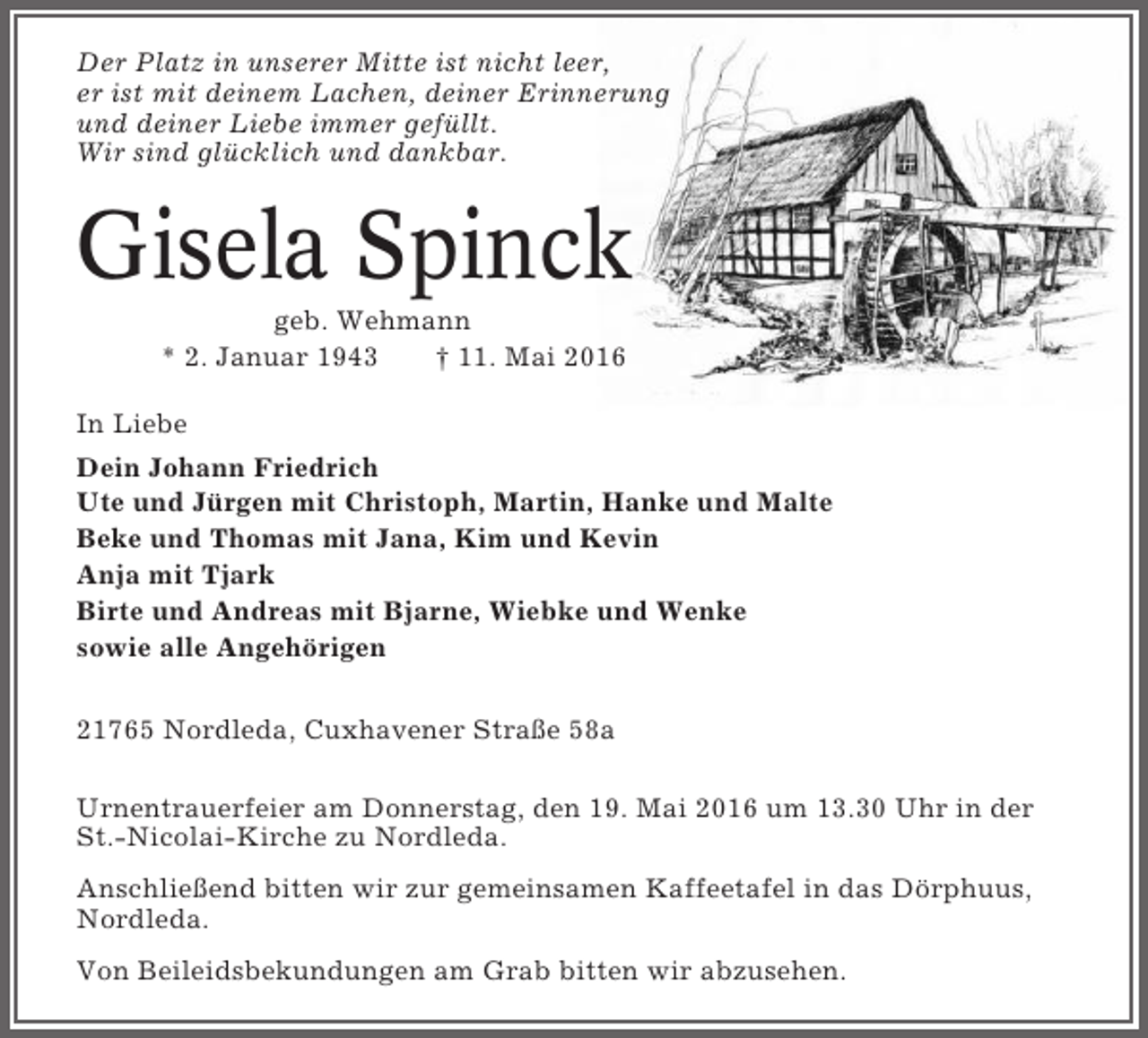 <p>Der Platz in unserer Mitte ist nicht leer,<br />er ist mit deinem Lachen, deiner Erinnerung<br />und deiner Liebe immer gefüllt.<br />Wir sind glücklich und dankbar.</p><p>Gisela Spinck<br />geb. Wehmann<br />* 2. Januar 1943<br />† 11. Mai 2016<br />In Liebe<br />Dein Johann Friedrich<br />Ute und Jürgen mit Christoph, Martin, Hanke und Malte<br />Beke und Thomas mit Jana, Kim und Kevin<br />Anja mit Tjark<br />Birte und Andreas mit Bjarne, Wiebke und Wenke<br />sowie alle Angehörigen<br />21765 Nordleda, Cuxhavener Straße 58a<br />Urnentrauerfeier am Donnerstag, den 19. Mai 2016 um 13.30 Uhr in der<br />St.-Nicolai-Kirche zu Nordleda.<br />Anschließend bitten wir zur gemeinsamen Kaffeetafel in das Dörphuus,<br />Nordleda.<br />Von Beileidsbekundungen am Grab bitten wir abzusehen.</p>