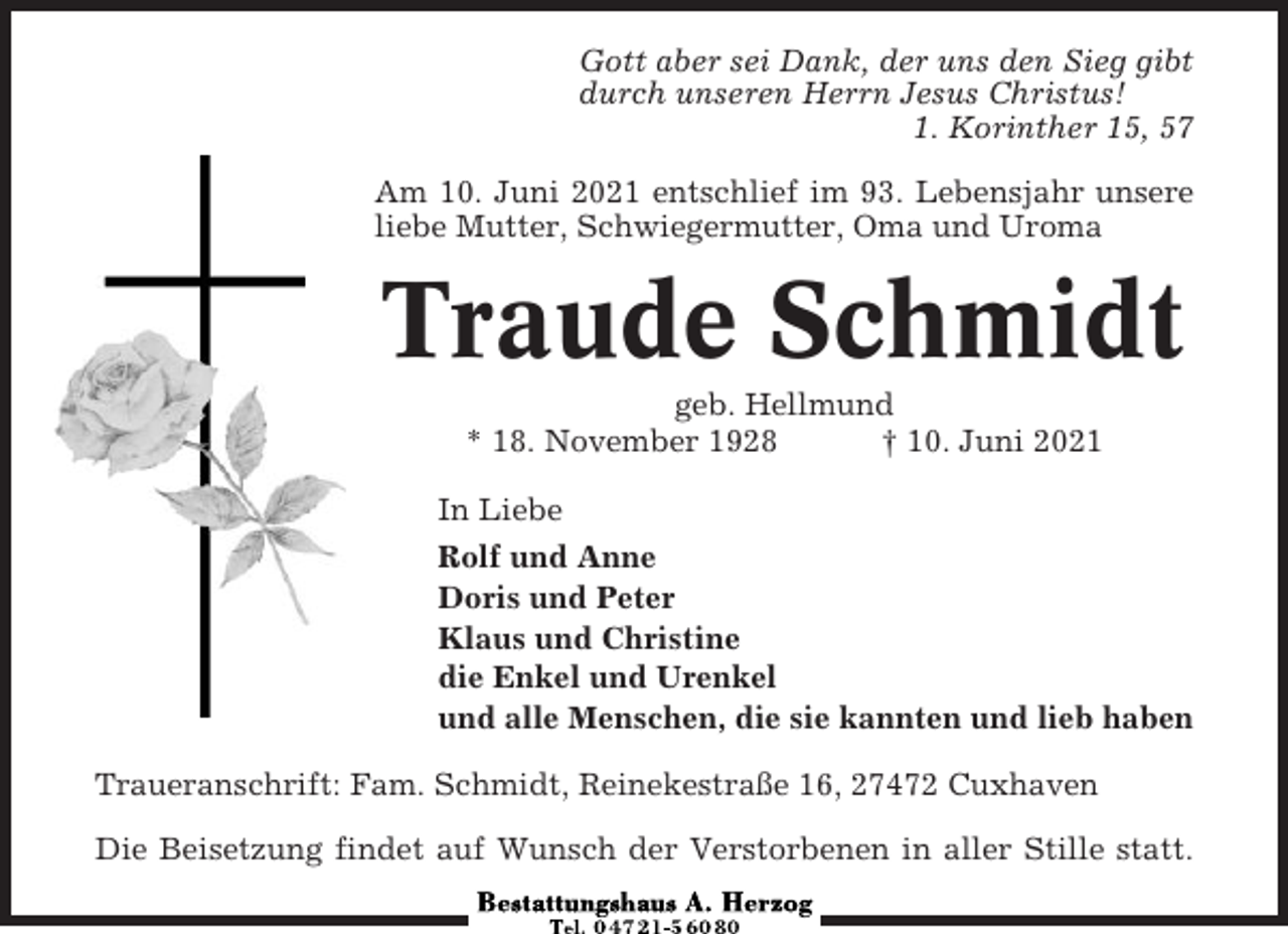 <p>Gott aber sei Dank, der uns den Sieg gibt<br />durch unseren Herrn Jesus Christus!<br />1. Korinther 15, 57<br />Am 10. Juni 2021 entschlief im 93. Lebensjahr unsere<br />liebe Mutter, Schwiegermutter, Oma und Uroma</p><p>Traude Schmidt<br />geb. Hellmund<br />* 18. November 1928<br />† 10. Juni 2021<br />In Liebe<br />Rolf und Anne<br />Doris und Peter<br />Klaus und Christine<br />die Enkel und Urenkel<br />und alle Menschen, die sie kannten und lieb haben<br />Traueranschrift: Fam. Schmidt, Reinekestraße 16, 27472 Cuxhaven<br />Die Beisetzung findet auf Wunsch der Verstorbenen in aller Stille statt.</p>