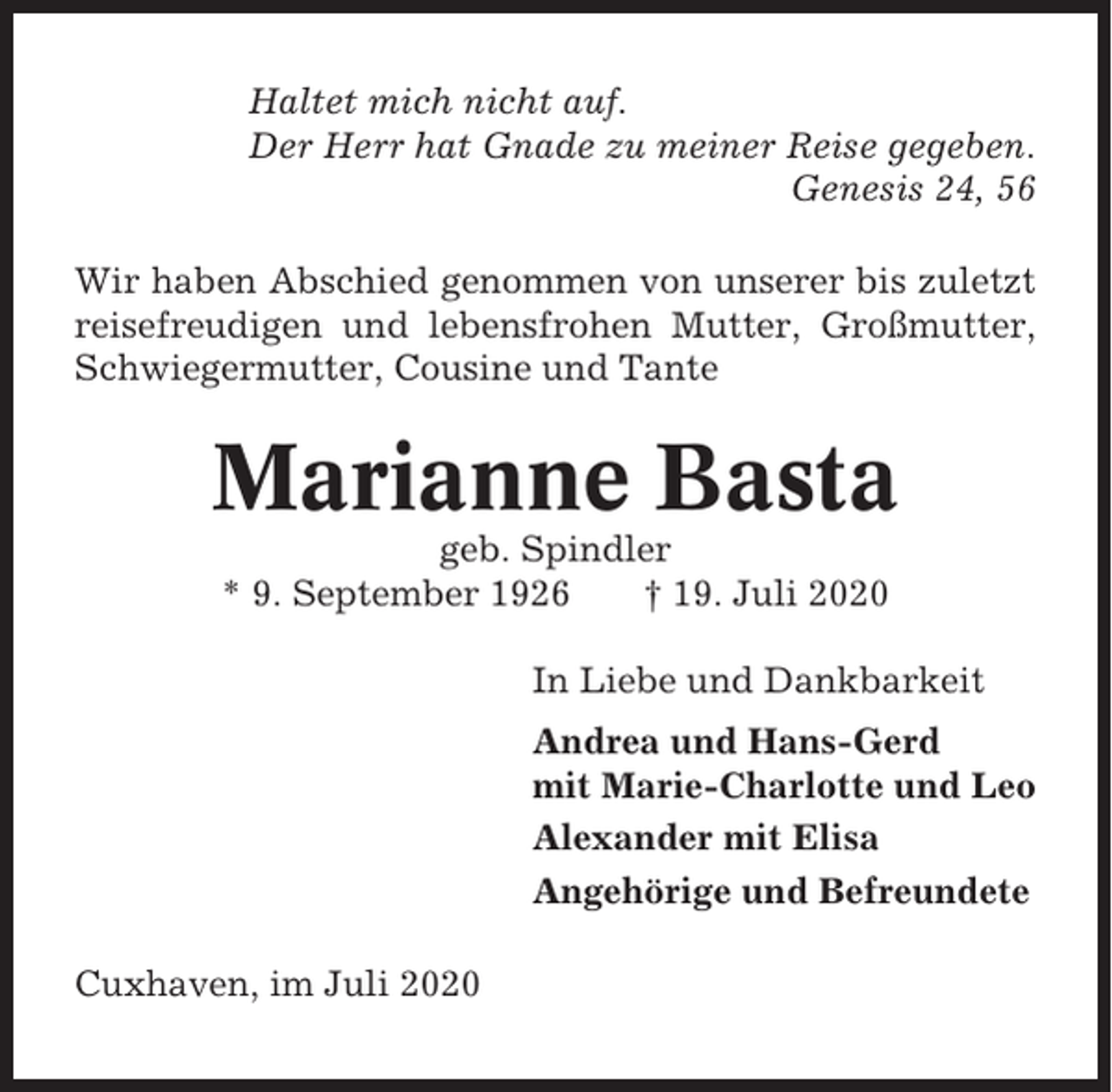 <p>Haltet mich nicht auf.<br />Der Herr hat Gnade zu meiner Reise gegeben.<br />Genesis 24, 56<br />Wir haben Abschied genommen von unserer bis zuletzt<br />reisefreudigen und lebensfrohen Mutter, Großmutter,<br />Schwiegermutter, Cousine und Tante</p><p>Marianne Basta<br />geb. Spindler<br />* 9. September 1926<br />† 19. Juli 2020<br />In Liebe und Dankbarkeit<br />Andrea und Hans-Gerd<br />mit Marie-Charlotte und Leo<br />Alexander mit Elisa<br />Angehörige und Befreundete<br />Cuxhaven, im Juli 2020</p>