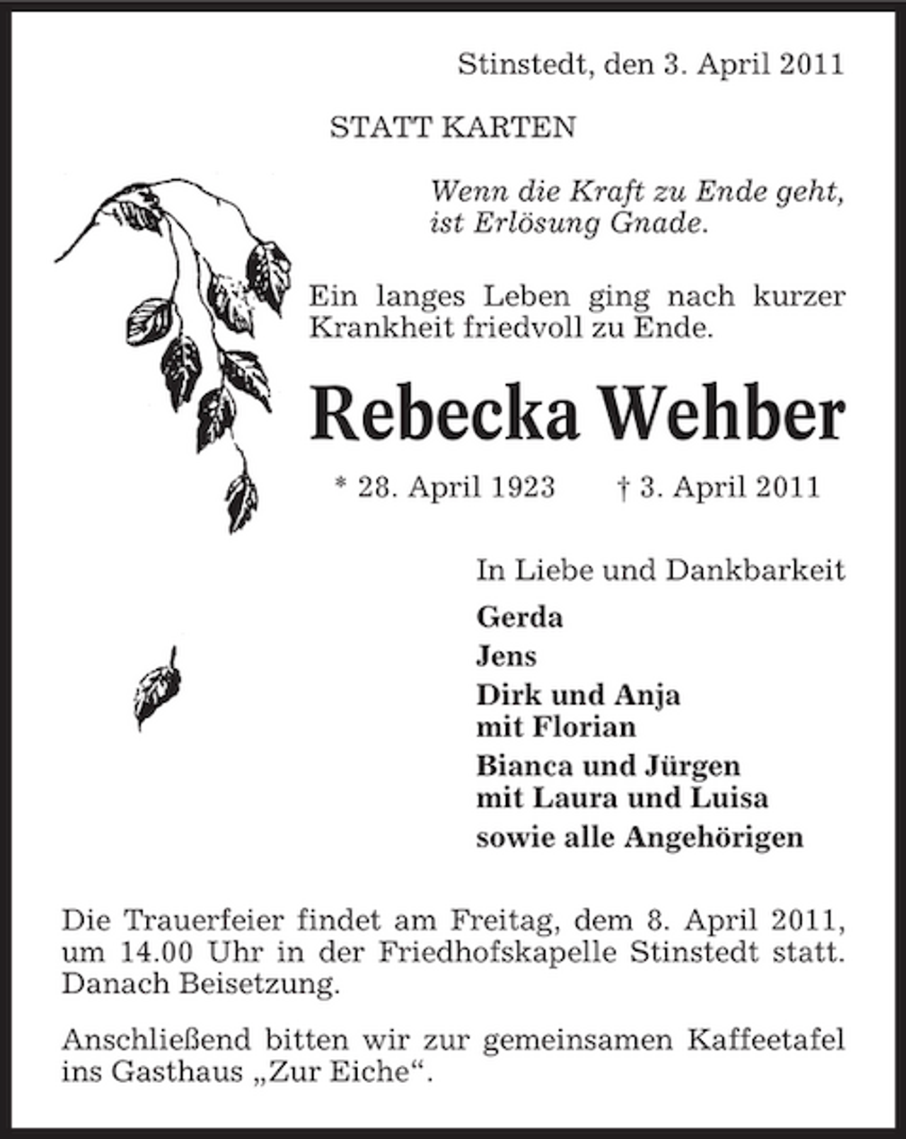 <p>Stinstedt, den 3. April 2011 STATT KARTEN Wenn die Kraft zu Ende geht, ist Erlösung Gnade. Ein langes Leben ging nach kurzer Krankheit friedvoll zu Ende.</p><p>Rebecka Wehber<br />* 28. April 1923 † 3. April 2011 In Liebe und Dankbarkeit Gerda Jens Dirk und Anja mit Florian Bianca und Jürgen mit Laura und Luisa sowie alle Angehörigen Die Trauerfeier findet am Freitag, dem 8. April 2011, um 14.00 Uhr in der Friedhofskapelle Stinstedt statt. Danach Beisetzung. Anschließend bitten wir zur gemeinsamen Kaffeetafel ins Gasthaus „Zur Eiche“.</p>