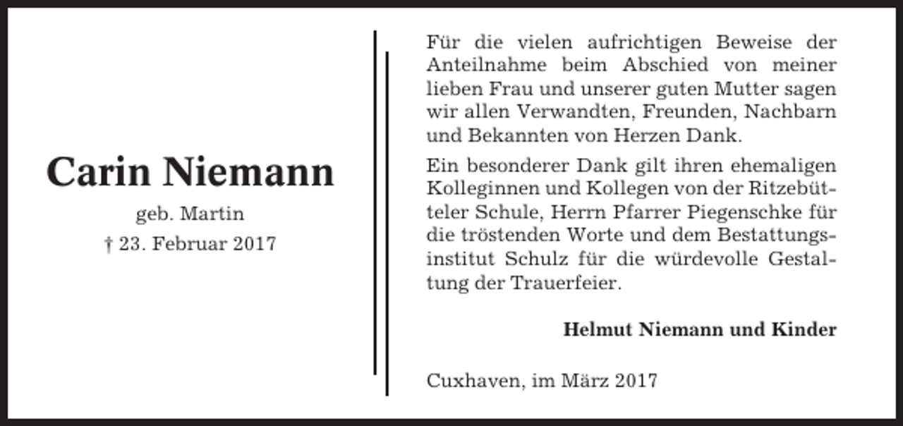 <p>Für die vielen aufrichtigen Beweise der<br />Anteilnahme beim Abschied von meiner<br />lieben Frau und unserer guten Mutter sagen<br />wir allen Verwandten, Freunden, Nachbarn<br />und Bekannten von Herzen Dank.</p><p>Carin Niemann<br />geb. Martin<br />† 23. Februar 2017</p><p>Ein besonderer Dank gilt ihren ehemaligen<br />Kolleginnen und Kollegen von der Ritzebütteler Schule, Herrn Pfarrer Piegenschke für<br />die tröstenden Worte und dem Bestattungsinstitut Schulz für die würdevolle Gestaltung der Trauerfeier.<br />Helmut Niemann und Kinder<br />Cuxhaven, im März 2017</p>