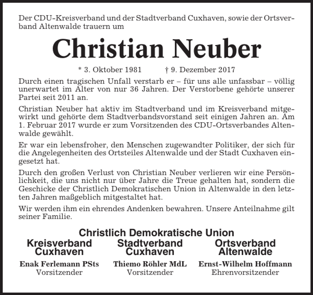 <p>Der CDU-Kreisverband und der Stadtverband Cuxhaven, sowie der Ortsverband Altenwalde trauern um</p><p>Christian Neuber<br />* 3. Oktober 1981</p><p>† 9. Dezember 2017</p><p>Durch einen tragischen Unfall verstarb er – für uns alle unfassbar – völlig<br />unerwartet im Alter von nur 36 Jahren. Der Verstorbene gehörte unserer<br />Partei seit 2011 an.<br />Christian Neuber hat aktiv im Stadtverband und im Kreisverband mitgewirkt und gehörte dem Stadtverbandsvorstand seit einigen Jahren an. Am<br />1. Februar 2017 wurde er zum Vorsitzenden des CDU-Ortsverbandes Altenwalde gewählt.<br />Er war ein lebensfroher, den Menschen zugewandter Politiker, der sich für<br />die Angelegenheiten des Ortsteiles Altenwalde und der Stadt Cuxhaven eingesetzt hat.<br />Durch den großen Verlust von Christian Neuber verlieren wir eine Persönlichkeit, die uns nicht nur über Jahre die Treue gehalten hat, sondern die<br />Geschicke der Christlich Demokratischen Union in Altenwalde in den letzten Jahren maßgeblich mitgestaltet hat.<br />Wir werden ihm ein ehrendes Andenken bewahren. Unsere Anteilnahme gilt<br />seiner Familie.</p><p>Christlich Demokratische Union<br />Kreisverband<br />Stadtverband<br />Ortsverband<br />Cuxhaven<br />Cuxhaven<br />Altenwalde<br />Enak Ferlemann PSts<br />Vorsitzender</p><p>Thiemo Röhler MdL<br />Vorsitzender</p><p>Ernst-Wilhelm Hoffmann<br />Ehrenvorsitzender</p>