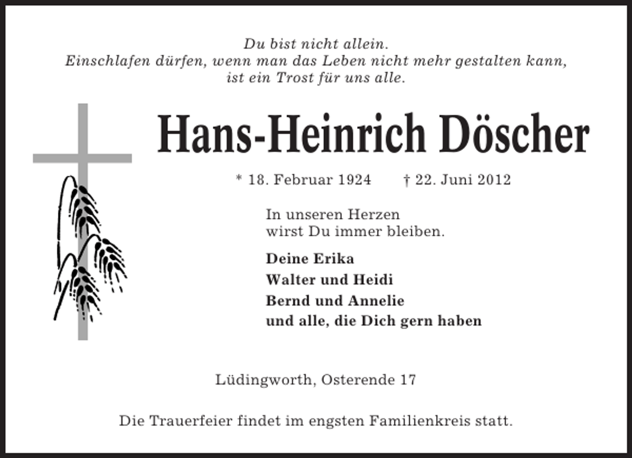<p>Du bist nicht allein.<br />Einschlafen dürfen, wenn man das Leben nicht mehr gestalten kann,<br />ist ein Trost für uns alle.</p><p>Hans-Heinrich Döscher<br />* 18. Februar 1924</p><p>† 22. Juni 2012</p><p>In unseren Herzen<br />wirst Du immer bleiben.<br />Deine Erika<br />Walter und Heidi<br />Bernd und Annelie<br />und alle, die Dich gern haben</p><p>Lüdingworth, Osterende 17<br />Die Trauerfeier findet im engsten Familienkreis statt.</p>