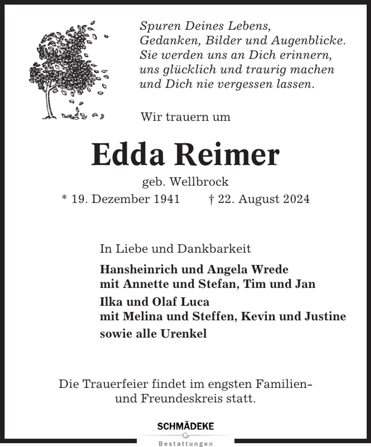 <p>Spuren Deines Lebens,<br />Gedanken, Bilder und Augenblicke.<br />Sie werden uns an Dich erinnern,<br />uns glücklich und traurig machen<br />und Dich nie vergessen lassen.<br />Wir trauern um</p><p>Edda Reimer<br />geb. Wellbrock<br />* 19. Dezember 1941<br />† 22. August 2024</p><p>In Liebe und Dankbarkeit<br />Hansheinrich und Angela Wrede<br />mit Annette und Stefan, Tim und Jan<br />Ilka und Olaf Luca<br />mit Melina und Steffen, Kevin und Justine<br />sowie alle Urenkel</p><p>Die Trauerfeier findet im engsten Familienund Freundeskreis statt.</p>