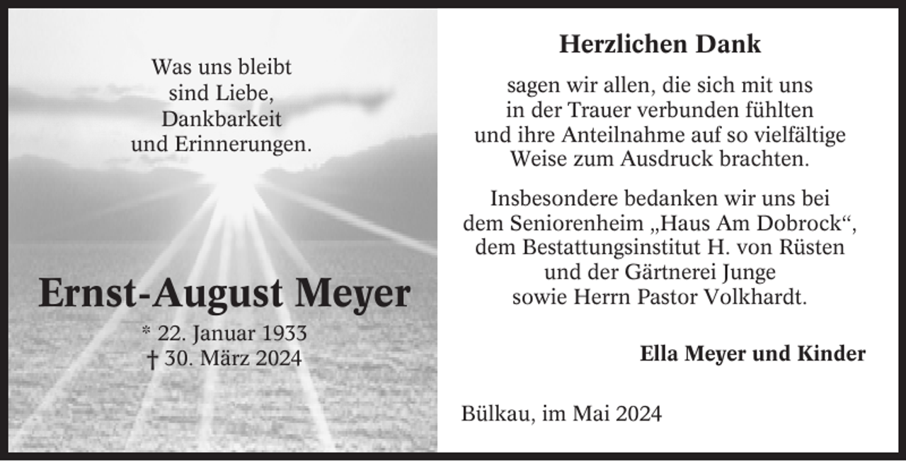 <p>Herzlichen Dank<br />Was uns bleibt<br />sind Liebe,<br />Dankbarkeit<br />und Erinnerungen.</p><p>Ernst-August Meyer<br />* 22. Januar 1933<br />† 30. März 2024</p><p>sagen wir allen, die sich mit uns<br />in der Trauer verbunden fühlten<br />und ihre Anteilnahme auf so vielfältige<br />Weise zum Ausdruck brachten.<br />Insbesondere bedanken wir uns bei<br />dem Seniorenheim „Haus Am Dobrock“,<br />dem Bestattungsinstitut H. von Rüsten<br />und der Gärtnerei Junge<br />sowie Herrn Pastor Volkhardt.<br />Ella Meyer und Kinder<br />Bülkau, im Mai 2024</p>
