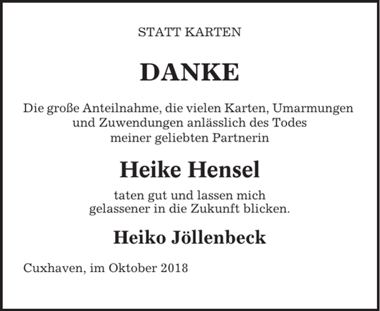 <p>STATT KARTEN</p><p>DANKE<br />Die große Anteilnahme, die vielen Karten, Umarmungen<br />und Zuwendungen anlässlich des Todes<br />meiner geliebten Partnerin</p><p>Heike Hensel<br />taten gut und lassen mich<br />gelassener in die Zukunft blicken.</p><p>Heiko Jöllenbeck<br />Cuxhaven, im Oktober 2018</p>
