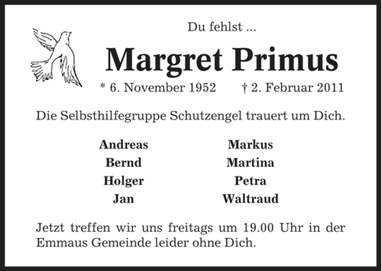 <p>Du fehlst ...</p><p>Margret Primus<br />* 6. November 1952 † 2. Februar 2011 Die Selbsthilfegruppe Schutzengel trauert um Dich. Andreas Bernd Holger Jan Markus Martina Petra Waltraud</p><p>Jetzt treffen wir uns freitags um 19.00 Uhr in der Emmaus Gemeinde leider ohne Dich.</p>