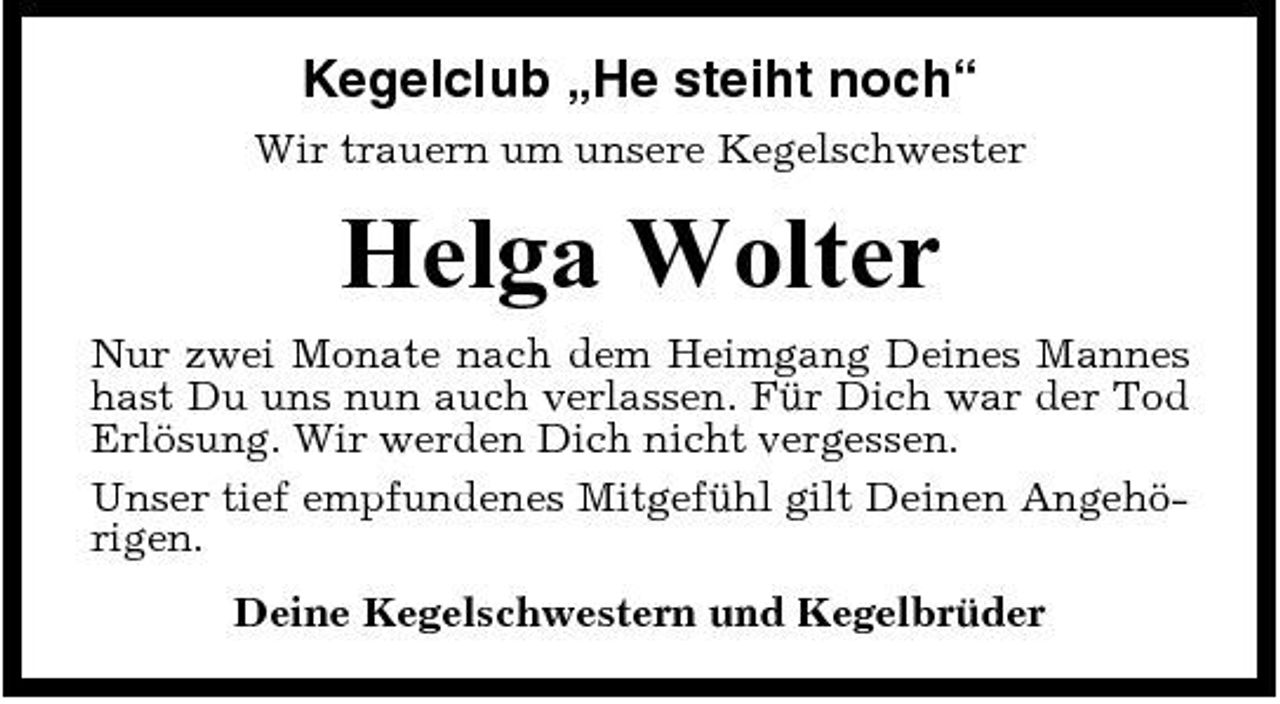 <p>Kegelclub „He steiht noch“<br />Wir trauern um unsere Kegelschwester</p><p>Helga Wolter<br />Nur zwei Monate nach dem Heimgang Deines Mannes hast Du uns nun auch verlassen. Für Dich war der Tod Erlösung. Wir werden Dich nicht vergessen. Unser tief empfundenes Mitgefühl gilt Deinen Angehörigen. Deine Kegelschwestern und Kegelbrüder</p>
