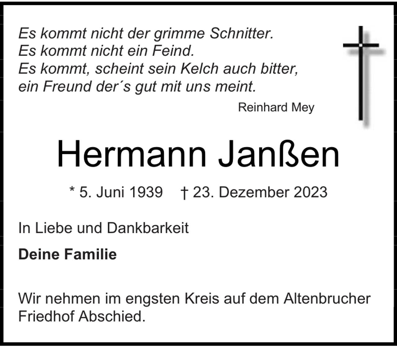 <p>Es kommt nicht der grimme Schnitter.<br />Es kommt nicht ein Feind.<br />Es kommt, scheint sein Kelch auch bitter,<br />ein Freund der´s gut mit uns meint.<br />Reinhard Mey</p><p>Hermann Janßen<br />* 5. Juni 1939</p><p>† 23. Dezember 2023</p><p>In Liebe und Dankbarkeit<br />Deine Familie<br />Wir nehmen im engsten Kreis auf dem Altenbrucher<br />Friedhof Abschied.</p>