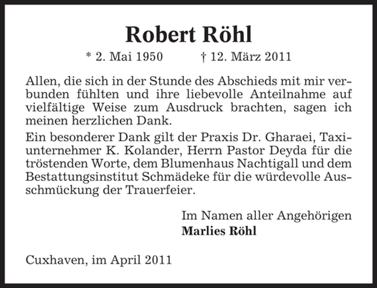 <p>Robert Röhl<br />* 2. Mai 1950 † 12. März 2011 Allen, die sich in der Stunde des Abschieds mit mir verbunden fühlten und ihre liebevolle Anteilnahme auf vielfältige Weise zum Ausdruck brachten, sagen ich meinen herzlichen Dank. Ein besonderer Dank gilt der Praxis Dr. Gharaei, Taxiunternehmer K. Kolander, Herrn Pastor Deyda für die tröstenden Worte, dem Blumenhaus Nachtigall und dem Bestattungsinstitut Schmädeke für die würdevolle Ausschmückung der Trauerfeier. Im Namen aller Angehörigen Marlies Röhl Cuxhaven, im April 2011</p>