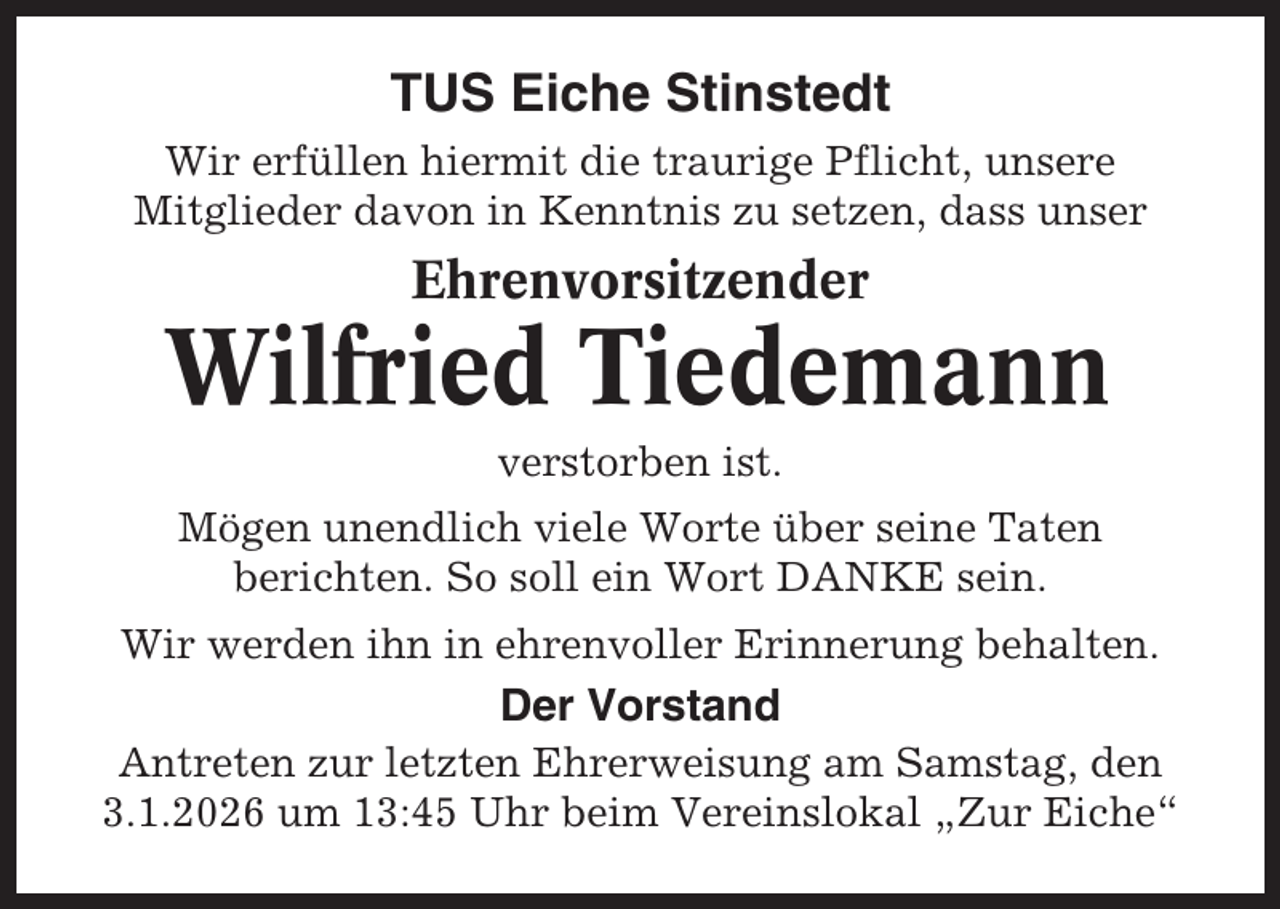 <p>TUS Eiche Stinstedt<br />Wir erfüllen hiermit die traurige Pflicht, unsere<br />Mitglieder davon in Kenntnis zu setzen, dass unser</p><p>Ehrenvorsitzender</p><p>Wilfried Tiedemann<br />verstorben ist.<br />Mögen unendlich viele Worte über seine Taten<br />berichten. So soll ein Wort DANKE sein.<br />Wir werden ihn in ehrenvoller Erinnerung behalten.</p><p>Der Vorstand<br />Antreten zur letzten Ehrerweisung am Samstag, den<br />3.1.2026 um 13:45 Uhr beim Vereinslokal „Zur Eiche“</p>