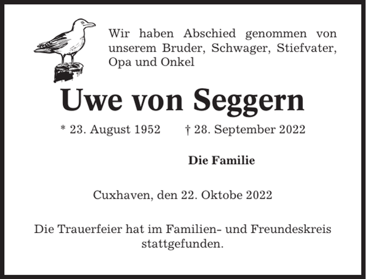 <p>Wir haben Abschied genommen von<br />unserem Bruder, Schwager, Stiefvater,<br />Opa und Onkel</p><p>Uwe von Seggern<br />* 23. August 1952</p><p>† 28. September 2022<br />Die Familie</p><p>Cuxhaven, den 22. Oktobe 2022<br />Die Trauerfeier hat im Familien- und Freundeskreis<br />stattgefunden.</p>