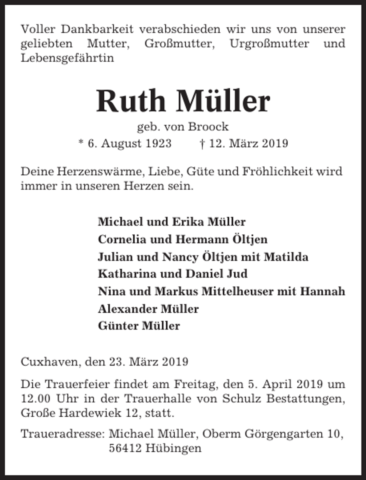 <p>Voller Dankbarkeit verabschieden wir uns von unserer<br />geliebten Mutter, Großmutter, Urgroßmutter und<br />Lebensgefährtin</p><p>Ruth Müller<br />geb. von Broock<br />* 6. August 1923<br />† 12. März 2019<br />Deine Herzenswärme, Liebe, Güte und Fröhlichkeit wird<br />immer in unseren Herzen sein.<br />Michael und Erika Müller<br />Cornelia und Hermann Öltjen<br />Julian und Nancy Öltjen mit Matilda<br />Katharina und Daniel Jud<br />Nina und Markus Mittelheuser mit Hannah<br />Alexander Müller<br />Günter Müller<br />Cuxhaven, den 23. März 2019<br />Die Trauerfeier findet am Freitag, den 5. April 2019 um<br />12.00 Uhr in der Trauerhalle von Schulz Bestattungen,<br />Große Hardewiek 12, statt.<br />Traueradresse: Michael Müller, Oberm Görgengarten 10,<br />56412 Hübingen</p>