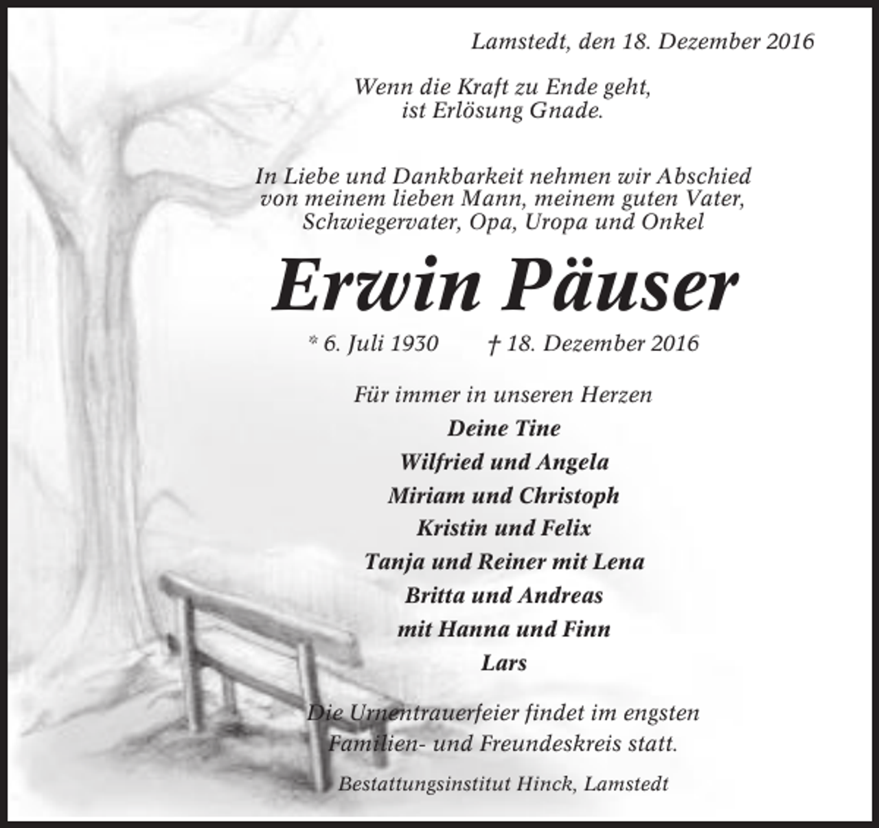 <p>Lamstedt, den 18. Dezember 2016<br />Wenn die Kraft zu Ende geht,<br />ist Erlösung Gnade.<br />In Liebe und Dankbarkeit nehmen wir Abschied<br />von meinem lieben Mann, meinem guten Vater,<br />Schwiegervater, Opa, Uropa und Onkel</p><p>Erwin Päuser<br />* 6. Juli 1930</p><p>† 18. Dezember 2016</p><p>Für immer in unseren Herzen<br />Deine Tine<br />Wilfried und Angela<br />Miriam und Christoph<br />Kristin und Felix<br />Tanja und Reiner mit Lena<br />Britta und Andreas<br />mit Hanna und Finn<br />Lars<br />Die Urnentrauerfeier findet im engsten<br />Familien- und Freundeskreis statt.<br />Bestattungsinstitut Hinck, Lamstedt</p>