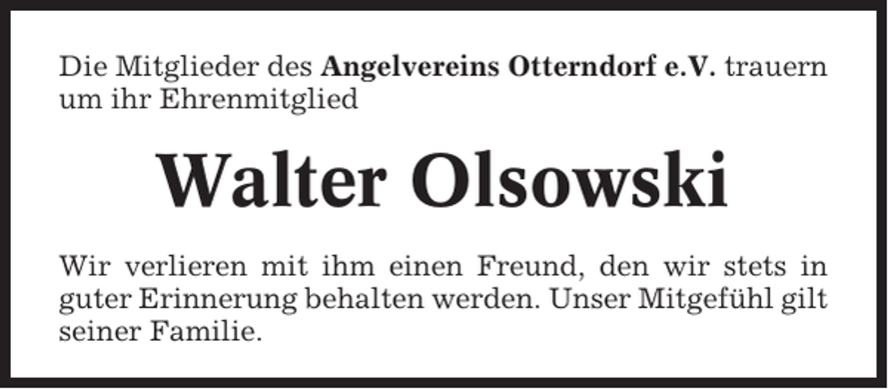 <p>Die Mitglieder des Angelvereins Otterndorf e.V. trauern<br />um ihr Ehrenmitglied</p><p>Walter Olsowski<br />Wir verlieren mit ihm einen Freund, den wir stets in<br />guter Erinnerung behalten werden. Unser Mitgefühl gilt<br />seiner Familie.</p>