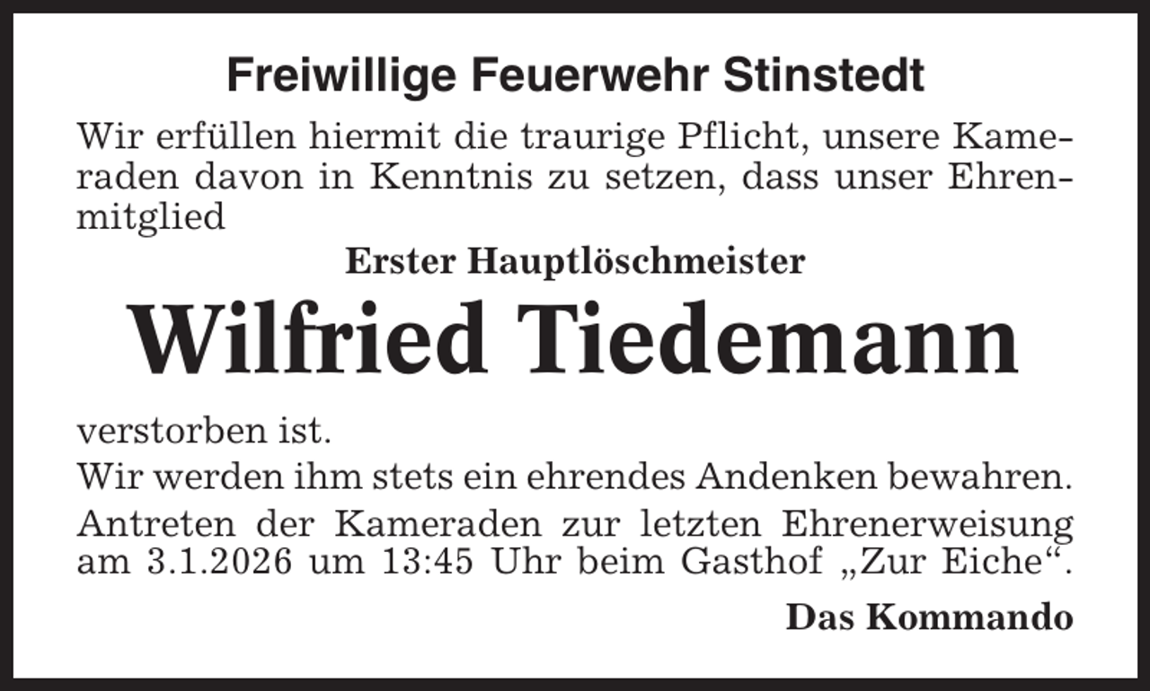 <p>Freiwillige Feuerwehr Stinstedt<br />Wir erfüllen hiermit die traurige Pflicht, unsere Kameraden davon in Kenntnis zu setzen, dass unser Ehrenmitglied<br />Erster Hauptlöschmeister</p><p>Wilfried Tiedemann<br />verstorben ist.<br />Wir werden ihm stets ein ehrendes Andenken bewahren.<br />Antreten der Kameraden zur letzten Ehrenerweisung<br />am 3.1.2026 um 13:45 Uhr beim Gasthof „Zur Eiche“.<br />Das Kommando</p>