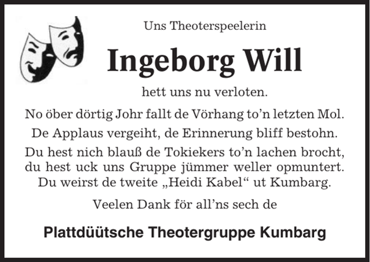 <p>Uns Theoterspeelerin</p><p>Ingeborg Will<br />hett uns nu verloten.<br />No öber dörtig Johr fallt de Vörhang to’n letzten Mol.<br />De Applaus vergeiht, de Erinnerung bliff bestohn.<br />Du hest nich blauß de Tokiekers to’n lachen brocht,<br />du hest uck uns Gruppe jümmer weller opmuntert.<br />Du weirst de tweite „Heidi Kabel“ ut Kumbarg.<br />Veelen Dank för all’ns sech de</p><p>Plattdüütsche Theotergruppe Kumbarg</p>