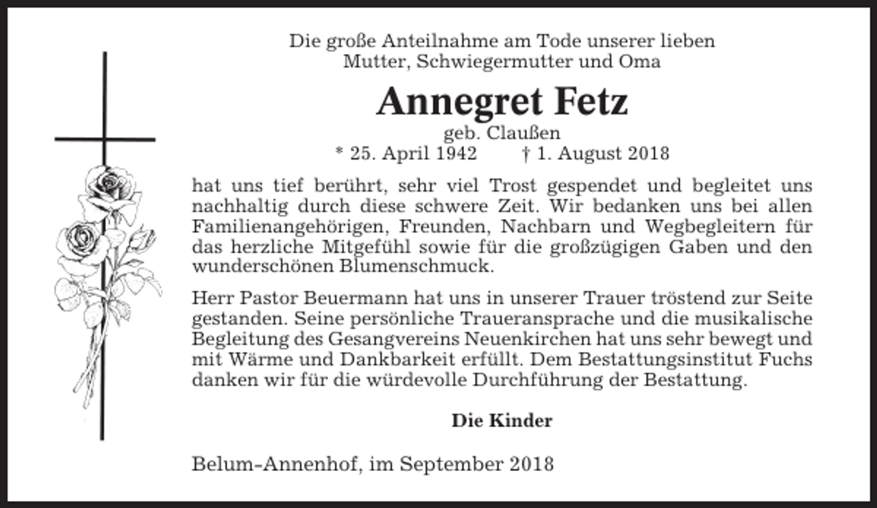 <p>Die große Anteilnahme am Tode unserer lieben<br />Mutter, Schwiegermutter und Oma</p><p>Annegret Fetz<br />geb. Claußen<br />* 25. April 1942<br />† 1. August 2018<br />hat uns tief berührt, sehr viel Trost gespendet und begleitet uns<br />nachhaltig durch diese schwere Zeit. Wir bedanken uns bei allen<br />Familienangehörigen, Freunden, Nachbarn und Wegbegleitern für<br />das herzliche Mitgefühl sowie für die großzügigen Gaben und den<br />wunderschönen Blumenschmuck.<br />Herr Pastor Beuermann hat uns in unserer Trauer tröstend zur Seite<br />gestanden. Seine persönliche Traueransprache und die musikalische<br />Begleitung des Gesangvereins Neuenkirchen hat uns sehr bewegt und<br />mit Wärme und Dankbarkeit erfüllt. Dem Bestattungsinstitut Fuchs<br />danken wir für die würdevolle Durchführung der Bestattung.<br />Die Kinder</p><p>Belum-Annenhof, im September 2018</p>