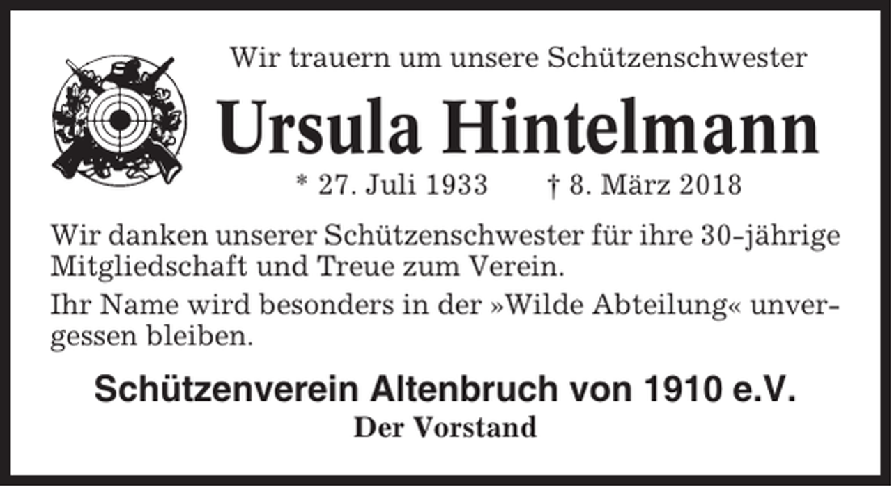 <p>Wir trauern um unsere Schützenschwester</p><p>Ursula Hintelmann<br />* 27. Juli 1933</p><p>† 8. März 2018</p><p>Wir danken unserer Schützenschwester für ihre 30-jährige<br />Mitgliedschaft und Treue zum Verein.<br />Ihr Name wird besonders in der »Wilde Abteilung« unvergessen bleiben.</p><p>Schützenverein Altenbruch von 1910 e.V.<br />Der Vorstand</p>