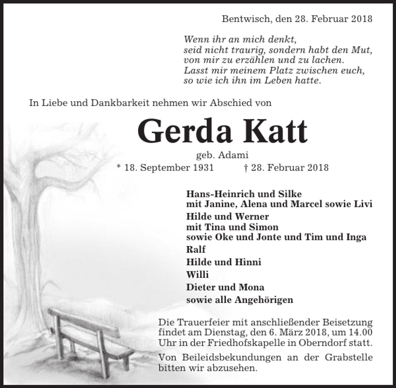 <p>Bentwisch, den 28. Februar 2018<br />Wenn ihr an mich denkt,<br />seid nicht traurig, sondern habt den Mut,<br />von mir zu erzählen und zu lachen.<br />Lasst mir meinem Platz zwischen euch,<br />so wie ich ihn im Leben hatte.<br />In Liebe und Dankbarkeit nehmen wir Abschied von</p><p>Gerda Katt<br />geb. Adami<br />* 18. September 1931<br />† 28. Februar 2018<br />Hans-Heinrich und Silke<br />mit Janine, Alena und Marcel sowie Livi<br />Hilde und Werner<br />mit Tina und Simon<br />sowie Oke und Jonte und Tim und Inga<br />Ralf<br />Hilde und Hinni<br />Willi<br />Dieter und Mona<br />sowie alle Angehörigen<br />Die Trauerfeier mit anschließender Beisetzung<br />findet am Dienstag, den 6. März 2018, um 14.00<br />Uhr in der Friedhofskapelle in Oberndorf statt.<br />Von Beileidsbekundungen an der Grabstelle<br />bitten wir abzusehen.</p>