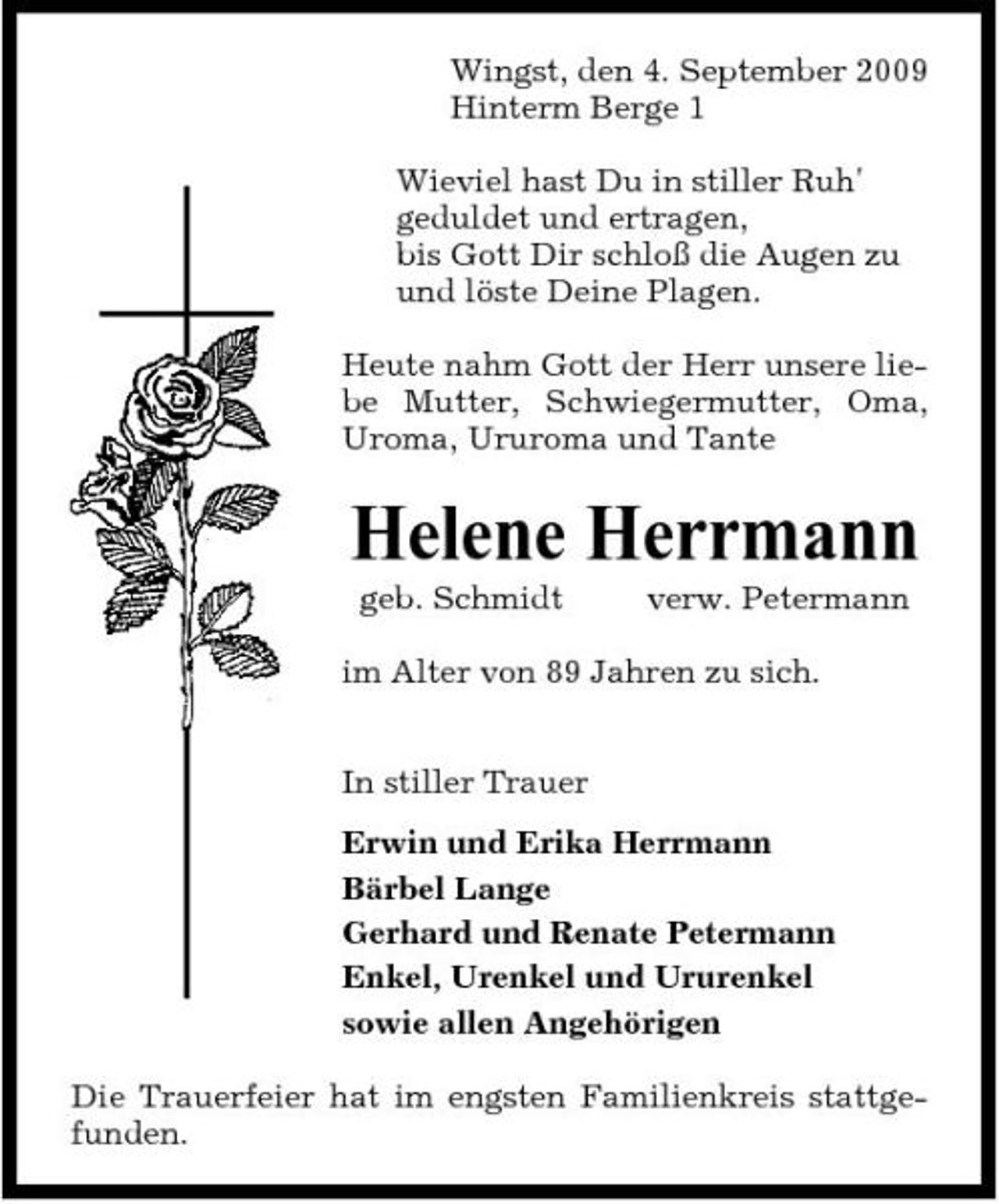 <p>Wingst, den 4. September 2009 Hinterm Berge 1 Wieviel hast Du in stiller Ruh' geduldet und ertragen, bis Gott Dir schloß die Augen zu und löste Deine Plagen. Heute nahm Gott der Herr unsere liebe Mutter, Schwiegermutter, Oma, Uroma, Ururoma und Tante</p><p>Helene Herrmann<br />geb. Schmidt verw. Petermann im Alter von 89 Jahren zu sich. In stiller Trauer Erwin und Erika Herrmann Bärbel Lange Gerhard und Renate Petermann Enkel, Urenkel und Ururenkel sowie allen Angehörigen Die Trauerfeier hat im engsten Familienkreis stattgefunden.</p>